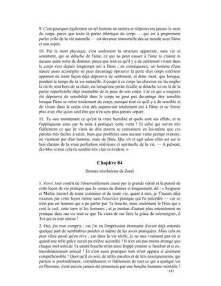 9. C'est pourquoi également un tel homme ne sentira et n'éprouvera jamais la mort
du corps, parce que toute la partie éthérique du corps — qui est à proprement
parler celle de la vie naturelle — est devenue immortelle dès ce monde avec l'âme
et son esprit.
10. Par la mort physique, c'est seulement la structure apparente, sans vie ni
sentiment, qui se détache de l'âme, ce qui ne peut causer à l'âme ni crainte ni
aucune autre sorte de douleur, parce que tout ce qu'il y a de sentiment vivant dans
le corps s'est depuis longtemps uni à l'âme ; en conséquence, un homme d'une
nature aussi accomplie ne peut davantage éprouver la perte d'un corps extérieur
apparent de toute façon déjà dépourvu de sentiment, et donc mort, que lorsque,
pendant le temps de sa vie naturelle, il coupe à ce corps les cheveux ou les ongles
là où ils sont hors de sa chair, ou lorsqu'une petite écaille se détache ici ou là de la
partie superficielle déjà insensible de la peau de son corps. Car ce qui a toujours
été dépourvu de sensibilité dans le corps ne peut pas davantage être sensible
lorsque l'âme se retire totalement du corps, puisque tout ce qu'il y a de sensible et
de vivant dans le corps s'est dès auparavant totalement uni à l'âme et ne forme
plus avec elle qu'un seul être qui n'en sera plus jamais séparé.
11. Tu sais maintenant ce qu'est la vraie humilité et quels sont ses effets, et tu
t'appliqueras ainsi par la suite à pratiquer cette vertu ! Et celui qui suivra très
fidèlement ce que Je viens de dire pourra se convaincre en lui-même que ces
paroles très faciles à saisir, bien que proférées sans aucune vaine pompe oratoire,
ne viennent pas d'un homme, mais de Dieu. Qui vit et agit selon elles est sur le
bon chemin de la vraie perfection intérieure et spirituelle de la vie. — À présent,
dis-Moi si tout cela t'a semble très clair et évident. »


                                    Chapitre 84
                            Bonnes résolutions de Zorel

1. Zorel, tout contrit de l'émerveillement causé par la grande vérité et la pureté de
cette leçon de vie pratique que Je venais de donner si longuement, dit : « Seigneur
et Maître éternel de toute existence et de toute vie, quant à moi, je T'aurais déjà
reconnu par cette leçon même sans l'exercice pratique qui l'a précédée — car ce
n'est pas un homme qui a pu parler par Ta bouche, mais seulement le Dieu qui a
créé le ciel, cette terre et les hommes ; et je mettrai d'autant plus intensément en
pratique dans ma vie tout ce que Tu viens de me faire la grâce de m'enseigner, ô
Toi qui es tout amour !
2. Oui, j'ai tout compris ; car j'ai eu l'impression étonnante d'avoir déjà entendu
quelque part de semblables paroles et même de les avoir pratiquées. Mais cela ne
peut s'être passé qu'en rêve ; car dans la vie réelle, je ne sais vraiment pas où et
quand une telle grâce aurait pu m'être accordée ! Il n'en est pas moins étrange que
chaque mot sorti de Ta sainte bouche m'ait ainsi frappé comme si familier et si ex-
traordinairement amical ! Et c'est aussi pourquoi tout m'est apparu si aisément
compréhensible ! Quoi qu'il en soit, de telles paroles et de tels enseignements, qui
parlent si profondément, véritablement et fidèlement de tout ce qui a quelque vie
en l'homme, n'ont encore jamais été prononcés par une bouche humaine mortelle !
                                                                                143
 