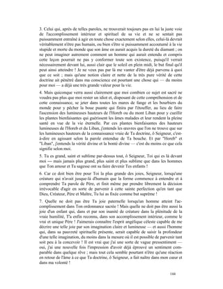 3. Celui qui, après de telles paroles, ne trouverait toujours pas en lui la juste voie
de l'accomplissement intérieur et spirituel de sa vie et ne se sentait pas
puissamment entraîné à agir en toute chose exactement selon elles, celui-là devrait
véritablement n'être pas humain, ou bien s'être si puissamment accoutumé à la vie
stupide et morte du monde que son âme en aurait acquis la dureté du diamant ; on
ne peut imaginer autrement comment un homme qui aurait entendu et compris
cette leçon pourrait ne pas y conformer toute son existence, puisqu'il verrait
nécessairement devant lui, aussi clair que le soleil en plein midi, le but final qu'il
peut ainsi atteindre ! Je ne veux pas par là me vanter d'être déjà parvenu à quoi
que ce soit ; mais qu'une notion claire et nette de la très pure vérité de cette
doctrine ait pénétré dans ma conscience est pourtant une chose qui — du moins
pour moi — a déjà une très grande valeur pour la vie.
4. Mais quiconque verra aussi clairement que moi combien ce sujet est sacré ne
voudra pas plus que moi rester un idiot et, disposant de cette compréhension et de
cette connaissance, se jeter dans toutes les mares de fange et les bourbiers du
monde pour y pêcher la boue puante qui finira par l'étouffer, au lieu de faire
l'ascension des lumineuses hauteurs de l'Horeb ou du mont Liban pour y cueillir
les plantes bienfaisantes qui guérissent les âmes malades et leur rendent la pleine
santé en vue de la vie éternelle. Par ces plantes bienfaisantes des hauteurs
lumineuses de l'Horeb et du Liban, j'entends les œuvres que l'on ne trouve que sur
les lumineuses hauteurs de la connaissance vraie de Ta doctrine, ô Seigneur, c'est-
à-dire en agissant selon la parole entendue de Ta bouche. Et par "Horeb" et
"Liban", j'entends la vérité divine et la bonté divine — c'est du moins ce que cela
signifie selon moi.
5. Tu es grand, saint et sublime par-dessus tout, ô Seigneur, Toi qui es là devant
moi — mais jamais plus grand, plus saint et plus sublime que dans les hommes
que Ton amour et Ta sagesse ont su faire devenir Tes enfants !
6. Car ce doit bien être pour Toi la plus grande des joies, Seigneur, lorsqu'une
créature qui n'avait jusque-là d'humain que la forme commence à entendre et à
comprendre Ta parole de Père, et finit même par prendre librement la décision
irrévocable d'agir en sorte de parvenir à cette sainte perfection qu'en tant que
Dieu, Créateur, Père et Maître, Tu lui as fixée comme but suprême !
7. Quelle ne doit pas être Ta joie paternelle lorsqu'un homme atteint l'ac-
complissement dans Ton ordonnance sacrée ! Mais quelle ne doit pas être aussi la
joie d'un enfant qui, dans et par son inanité de créature dans la plénitude de la
vraie humilité, T'a enfin reconnu, dans son accomplissement intérieur, comme le
vrai et unique Père ! J'aimerais connaître l'esprit angélique céleste capable de me
décrire une telle joie par son imagination claire et lumineuse — et aussi l'homme
qui, dans sa pauvreté spirituelle présente, serait capable de saisir la profondeur
d'une telle imagination, du moins dans la mesure où il est possible de parvenir tant
soit peu à la concevoir ! Il est vrai que j'ai une sorte de vague pressentiment —
oui, j'ai une nouvelle fois l'impression d'avoir déjà éprouvé un sentiment com-
parable dans quelque rêve ; mais tout cela semble pourtant n'être qu'une réaction
en retour de l'âme à ce que Ta doctrine, ô Seigneur, a fait naître dans mon cœur et
dans ma volonté !

                                                                              144
 