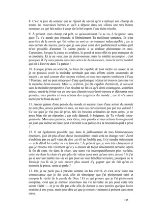 8. C'est la joie du semeur qui se réjouit de savoir qu'il a nettoyé son champ de
toutes les mauvaises herbes et qu'il a déposé dans ses sillons une très bonne
semence, ce qui fait naître à coup sûr le bel espoir d'une riche récolte.
9. À présent, mon champ est prêt, ce qu'assurément Tu as vu, ô Seigneur, sans
quoi Tu n'y aurais pas répandu si libéralement Ta meilleure semence. Et c'est
peut-être de le savoir qui fait naître en moi ce ravissement indescriptible ; car je
suis certain du succès, parce que je suis pour ainsi dire parfaitement certain qu'il
m'est possible d'amener Ta sainte parole à se réaliser pleinement en moi.
Cependant, lorsque la cause est réalisée, le grand et saint effet ne peut manquer de
se produire. Et je ne veux pas de demi-mesure, mais la totalité accomplie ; c'est
pourquoi il n'y aura jamais dans mes actes de demi-mesure, mais la même totalité
qui est à l'œuvre dans Ta parole !
10. Lorsque j'étais un scélérat, j'ai bien été capable de tout mettre en œuvre là où
je ne pouvais avoir la moindre certitude que mes efforts soient couronnés de
succès ; un seul courant d'air un peu violent, et tous mes espoirs tombaient à l'eau
! Pourtant, nul ne peut m'accuser d'une quelconque tiédeur ni trouver dans ma vie
la moindre demi-mesure. Mais si, scélérat, j'ai été capable d'entièreté, et souvent
sans la moindre perspective d'un résultat ne fût-ce qu'à demi avantageux, combien
mieux saurai-je éviter sur ce nouveau chemin toute demi-mesure et détourner mes
pensées, mes paroles et mes actions des exigences du monde ; car il m'a assez
mené par le bout du nez !
11. Aucun germe d'une pensée du monde et aucune trace d'une action du monde
ne doit plus jamais paraître en moi, en tout cas certainement pas par ma volonté !
Ce sur quoi je n'ai pas de prise, tels les besoins ordinaires de mon corps, je ne
peux bien sûr en répondre ; car cela dépend, ô Seigneur, de Ta volonté toute-
puissante. Mais mes pensées, mes idées, mes paroles et mes actions témoigneront
un jour que même un Grec peut s'en tenir à sa parole et à la résolution qu'il a prise
!
12. Il est également possible que, dans le jaillissement de mes bienheureuses
émotions, j'aie dit plus d'une chose inconsidérée ; mais cela ne change rien ! Zorel
n'oubliera pas ce qu'il vient de dire ; et s'il ne l'oublie pas, il s'y tiendra strictement
— cela dût-il lui coûter sa vie terrestre ! À présent que je sais très clairement et
que je ressens très vivement qu'il y a encore de façon absolument certaine, après
la fin de cette vie dans la chair, une autre vie incomparablement plus parfaite,
cette vie dans la chair n'a pas plus de valeur pour moi qu'une noix creuse ! Si j'ai
pu si souvent mettre ma vie en jeu pour un vain bénéfice terrestre, pourquoi ne le
ferais-je pas là où je suis encore plus assuré d'y gagner que du fait qu'en ce
moment je pense, sente et parle ?
13. Oh, je ne parle pas à présent comme un fou enivré, et c'est avec toute ma
connaissance que je dis ceci, afin de témoigner que j'ai pleinement saisi et
compris la vérité de la parole de Dieu ! Et ce qui prouve que je l'ai pleinement
comprise, c'est que je mettrai désormais ma vie terrestre en jeu pour cette très
sainte vérité — et je ne dis pas cela afin de donner à mes paroles quelque lustre
oratoire à vos yeux, mais pour dire ce que je ressens vraiment à présent dans mon
cœur.

                                                                                   145
 