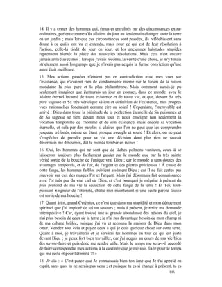 14. Il y a certes des hommes qui, émus et entraînés par des circonstances extra-
ordinaires, parlent comme s'ils allaient du jour au lendemain changer toute la terre
en un jardin ; mais lorsque ces circonstances sont passées, ils réfléchissent sans
doute à ce qu'ils ont vu et entendu, mais pour ce qui est de leur résolution à
l'action, celle-là tiédit de jour en jour, et les anciennes habitudes stupides
reprennent bientôt la place des nouvelles résolutions. Mais cela n'est encore
jamais arrivé avec moi ; lorsque j'avais reconnu.la vérité d'une chose, je m'y tenais
strictement aussi longtemps que je n'avais pas acquis la ferme conviction qu'une
autre était meilleure.
15. Mes actions passées n'étaient pas en contradiction avec mes vues sur
l'existence, qui n'avaient rien de condamnable même sur le forum de la raison
mondaine la plus pure et la plus philanthrope. Mais comment aurais-je pu
seulement imaginer que j'entrerais un jour en contact, dans ce monde, avec le
Maître éternel incarné de toute existence et de toute vie, et que, devant Sa très
pure sagesse et Sa très véridique vision et définition de l'existence, mes propres
vues rationnelles fondraient comme cire au soleil ! Cependant, l'incroyable est
arrivé : Dieu dans toute la plénitude de la perfection éternelle de Sa puissance et
de Sa sagesse se tient devant nous tous et nous enseigne non seulement la
vocation temporelle de l'homme et de son existence, mais encore sa vocation
éternelle, et cela par des paroles si claires que l'on ne peut que les comprendre
jusqu'au tréfonds, même en étant presque aveugle et sourd ! Et alors, on ne peut
s'empêcher de prendre pour sa vie une décision dont plus rien ne saurait
désormais me détourner, dût le monde tomber en ruines !
16. Oui, les hommes qui ne sont que de lâches poltrons vaniteux, ceux-là se
laisseront toujours plus facilement guider par le monde que par la très sainte
vérité sortie de la bouche de l'unique vrai Dieu ; car le monde a sans doutes des
avantages temporels, et de l'or, de l'argent et des pierres précieuses ! À cause de
cette fange, les hommes faibles oublient aisément Dieu ; car Il ne fait certes pas
pleuvoir sur eux des nuages l'or et l'argent. Mais j'ai désormais fait connaissance
avec l'or très pur du vrai ciel de Dieu, et c'est pourquoi je méprise à présent du
plus profond de ma vie la séduction de cette fange de la terre ! Et Toi, tout-
puissant Seigneur de l'éternité, châtie-moi maintenant si une seule parole fausse
est sortie de ma bouche !
17. Quant à toi, grand Cyrénius, ce n'est que dans ma stupidité et mon dénuement
spirituel que j'ai imploré de toi un secours ; mais à présent, je retire ma demande
intempestive ! Car, ayant trouvé une si grande abondance des trésors du ciel, je
n'ai plus besoin de ceux de la terre ; je n'ai pas davantage besoin de mon champ ni
de ma cabane brûlée, puisque j'ai vu et reconnu la maison de Dieu dans mon
cœur. Vendez tout cela et payez ceux à qui je dois quelque chose sur cette terre.
Quant à moi, je travaillerai et je servirai les hommes en tout ce qui est juste
devant Dieu ; je peux fort bien travailler, car j'ai acquis au cours de ma vie bien
des savoir-faire et puis donc me rendre utile. Mais le temps me sera-t-il accordé
de faire correspondre mes actions à la destinée que je me suis fixée pour le temps
qui me reste et pour l'éternité ?! »
18. Je dis : « C'est parce que Je connaissais bien ton âme que Je t'ai appelé en
esprit, sans quoi tu ne serais pas venu ; et puisque tu es si changé à présent, tu es
                                                                             146
 