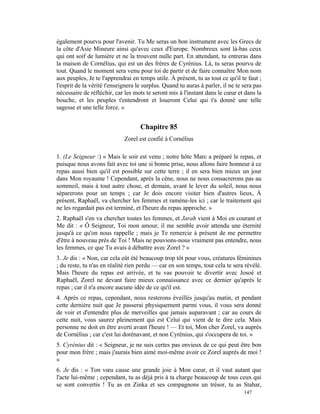 également pourvu pour l'avenir. Tu Me seras un bon instrument avec les Grecs de
la côte d'Asie Mineure ainsi qu'avec ceux d'Europe. Nombreux sont là-bas ceux
qui ont soif de lumière et ne la trouvent nulle part. En attendant, tu entreras dans
la maison de Cornélius, qui est un des frères de Cyrénius. Là, tu seras pourvu de
tout. Quand le moment sera venu pour toi de partir et de faire connaître Mon nom
aux peuples, Je te l'apprendrai en temps utile. À présent, tu as tout ce qu'il te faut ;
l'esprit de la vérité t'enseignera le surplus. Quand tu auras à parler, il ne te sera pas
nécessaire de réfléchir, car les mots te seront mis à l'instant dans le cœur et dans la
bouche, et les peuples t'entendront et loueront Celui qui t'a donné une telle
sagesse et une telle force. »


                                    Chapitre 85
                             Zorel est confié à Cornélius

1. (Le Seigneur :) « Mais le soir est venu ; notre hôte Marc a préparé le repas, et
puisque nous avons fait avec toi une si bonne prise, nous allons faire honneur à ce
repas aussi bien qu'il est possible sur cette terre ; il en sera bien mieux un jour
dans Mon royaume ! Cependant, après la cène, nous ne nous consacrerons pas au
sommeil, mais à tout autre chose, et demain, avant le lever du soleil, nous nous
séparerons pour un temps ; car Je dois encore visiter bien d'autres lieux, À
présent, Raphaël, va chercher les femmes et ramène-les ici ; car le traitement qui
ne les regardait pas est terminé, et l'heure du repas approche. »
2. Raphaël s'en va chercher toutes les femmes, et Jarah vient à Moi en courant et
Me dit : « Ô Seigneur, Toi mon amour, il me semble avoir attendu une éternité
jusqu'à ce qu'on nous rappelle ; mais je Te remercie à présent de me permettre
d'être à nouveau près de Toi ! Mais ne pouvions-nous vraiment pas entendre, nous
les femmes, ce que Tu avais à débattre avec Zorel ? »
3. Je dis : « Non, car cela eût été beaucoup trop tôt pour vous, créatures féminines
; du reste, tu n'as en réalité rien perdu — car en son temps, tout cela te sera révélé.
Mais l'heure du repas est arrivée, et tu vas pouvoir te divertir avec Josoé et
Raphaël, Zorel ne devant faire mieux connaissance avec ce dernier qu'après le
repas ; car il n'a encore aucune idée de ce qu'il est.
4. Après ce repas, cependant, nous resterons éveillés jusqu'au matin, et pendant
cette dernière nuit que Je passerai physiquement parmi vous, il vous sera donné
de voir et d'entendre plus de merveilles que jamais auparavant ; car au cours de
cette nuit, vous saurez pleinement qui est Celui qui vient de te dire cela. Mais
personne ne doit en être averti avant l'heure ! — Et toi, Mon cher Zorel, va auprès
de Cornélius ; car c'est lui dorénavant, et non Cyrénius, qui s'occupera de toi. »
5. Cyrénius dit : « Seigneur, je ne suis certes pas envieux de ce qui peut être bon
pour mon frère ; mais j'aurais bien aimé moi-même avoir ce Zorel auprès de moi !
»
6. Je dis : « Ton vœu cause une grande joie à Mon cœur, et il vaut autant que
l'acte lui-même ; cependant, tu as déjà pris à ta charge beaucoup de tous ceux qui
se sont convertis ! Tu as en Zinka et ses compagnons un trésor, tu as Stahar,
                                                                                 147
 