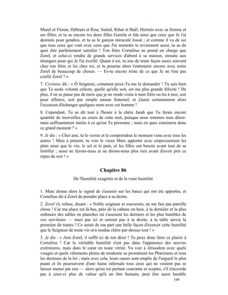 Murel et Floran, Hébram et Risa, Suétal, Ribar et Baël, Hermès avec sa femme et
ses filles, et tu as encore tes deux filles Gamila et Ida ainsi que ceux que Je t'ai
destinés pour gendres, et tu as le garçon miraculé Josoé ; et comme il va de soi
que tous ceux qui vont avec ceux que J'ai nommés te reviennent aussi, tu as de
quoi être parfaitement satisfait ! Ton frère Cornélius ne prend en charge que
Zorel, et celui-ci rendra de grands services d'abord à sa maison, ensuite aux
étrangers pour qui Je l'ai éveillé. Quant à toi, tu iras de toute façon assez souvent
chez ton frère et lui chez toi, et tu pourras alors t'entretenir encore avec notre
Zorel de beaucoup de choses. — Es-tu encore triste de ce que Je ne t'aie pas
confié Zorel ? »
7. Cyrénius dit : « Ô Seigneur, comment peux-Tu me le demander ! Tu sais bien
que Ta seule volonté céleste, quelle qu'elle soit, est ma plus grande félicité ! De
plus, il ne se passe pas de mois que je ne rende visite à mon frère ou lui à moi, soit
pour affaires, soit par simple amour fraternel, et j'aurai certainement alors
l'occasion d'échanger quelques mots avec cet homme !
8. Cependant, Tu as dit tout à l'heure à la chère Jarah que Tu ferais encore
quantité de merveilles au cours de cette nuit, puisque nous sommes tous désor-
mais suffisamment initiés à ce qu'est Ta personne ; mais en quoi consistera donc
ce grand moment ? »
9. Je dis : « Cher ami, tu le verras et le comprendras le moment venu avec tous les
autres ! Mais à présent, tu vois le vieux Marc apporter avec empressement les
plats ainsi que le vin, le sel et le pain, et les filles ont besoin avant tout de se
fortifier ; aussi ne ferons-nous et ne dirons-nous plus rien avant d'avoir pris ce
repas du soir ! »


                                   Chapitre 86
                   De l'humilité exagérée et de la vraie humilité

1. Marc donne alors le signal de s'asseoir sur les bancs qui ont été apportés, et
Cornélius dit à Zorel de prendre place à sa droite.
2. Zorel s'y refuse, disant : « Noble seigneur et souverain, ne me fais pas pareille
chose ! Car ma place est là-bas, près de la cabane en bois, à la dernière et la plus
ordinaire des tables en planches où s'assoient les derniers et les plus humbles de
vos serviteurs — mais pas ici et surtout pas à ta droite, à la table servie la
première de toutes ! Ce serait de ma part une belle façon d'exercer cette humilité
que le Seigneur de toute vie m'a rendue chère par-dessus tout ! »
3. Je dis : « Ami Zorel, il suffit ici de ton désir ! Tu peux donc faire ce plaisir à
Cornélius ! Car la véritable humilité n'est pas dans l'apparence des œuvres
extérieures, mais dans le cœur en toute vérité. Va voir à Jérusalem avec quels
visages et quels vêtements pleins de modestie se promènent les Pharisiens et tous
les docteurs de la loi ; mais avec cela, leurs cœurs sont emplis de l'orgueil le plus
puant et ils poursuivent d'une haine infernale tous ceux qui ne veulent pas se
laisser mener par eux — alors qu'un roi portant couronne et sceptre, s'il n'accorde
pas à ceux-ci plus de valeur qu'à un être humain, peut être aussi humble
                                                                              148
 