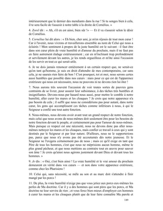 intérieurement que le dernier des mendiants dans la rue ! Si tu songes bien à cela,
il te sera facile de t'asseoir à notre table à la droite de Cornélius. »
4. Zorel dit : « Ah, s'il en est ainsi, bien sûr !» — Et il va s'asseoir selon le désir
de Cornélius.
5. Cornélius lui dit alors : « Eh bien, cher ami, je m'en réjouis de tout mon cœur !
Car à l'avenir, nous vivrons et travaillerons ensemble au nom de Celui qui nous a
éclairés ! Mon sentiment à propos de la juste humilité est le suivant : il faut être
dans son cœur plein de vraie humilité et d'amour du prochain, mais il ne faut pas
en faire autrement étalage extérieurement ; car en m'inclinant trop profondément
et servilement devant les autres, je les rends orgueilleux et m'ôte ainsi l'occasion
de les servir en tout ce qui serait utile.
6. Je ne dois jamais renoncer entièrement à un certain respect que, ne serait-ce
qu'en tant qu'homme, je suis en droit d'attendre de mes contemporains, car sans
cela, je ne saurais rien faire de bon ! C'est pourquoi, toi et moi, nous serons certes
aussi humbles que possible dans nos cœurs : mais pour ce qui est de l'apparence
extérieure qui nous est nécessaire, nous ne pouvons ni ne devons rien lui ôter !
7. Nous aurons très souvent l'occasion de voir toutes sortes de pauvres gens
contraints de se livrer, pour assurer leur subsistance, à des tâches très humbles et
insignifiantes. Devons-nous par hasard nous aussi, pour mettre le comble à notre
humilité, aller curer les mares et les cloaques ? Je crois que notre apparence n'a
pas besoin de cela ; il suffit que nous ne considérions pas pour autant, dans notre
cœur, les gens qui accomplissent ces tâches comme inférieurs à nous, à qui le
Seigneur a confié une tout autre fonction.
8. Nous-mêmes, nous devons avoir avant tout un grand respect de notre fonction,
mais celui que nous avons de nous-mêmes doit seulement être pour les besoins de
notre fonction devant le peuple, et certainement pas pour l'amour de nous-mêmes.
Mais puisque ce respect est une nécessité, nous ne devons donc pas aller nous-
mêmes nettoyer les mares et les cloaques, mais confier ce travail à ceux qui y sont
destinés par le Seigneur et par leur nature. D'ailleurs, nous ne le supporterions
pas, parce que nous n'y avons pas été accoutumés dès notre jeunesse. Et le
Seigneur ne l'exigera certainement pas de nous ; mais ce qu'il exige en tant que
Père de tous les hommes, c'est que nous ne méprisions aucun homme, même le
plus grand pécheur, et que nous mettions au contraire tout en œuvre pour sauver
son âme ! Je crois qu'ainsi nous agirons justement devant Dieu et devant tous les
hommes. »
9. Je dis : « Oui, c'est bien ainsi ! La vraie humilité et le vrai amour du prochain
demeurent en vérité dans vos cœurs — et non dans votre apparence extérieure,
comme chez les Pharisiens !
10. Celui qui, sans nécessité, se mêle au son et au marc doit s'attendre à finir
mangé par les porcs !
11. De plus, la vraie humilité n'exige pas que vous jetiez aux porcs eux-mêmes les
perles de Ma doctrine. Car il y a des hommes qui sont pires que les porcs, et Ma
doctrine ne leur servira de rien ; et vous ferez bien mieux d'employer ces hommes
à curer les mares et les cloaques plutôt que de leur faire connaître Ma parole et
                                                                               149
 