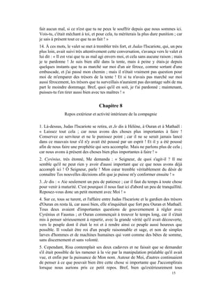 fait aucun mal, si ce n'est que tu ne peux le souffrir depuis que nous sommes ici.
Vois-tu, c'était méchant à toi, et pour cela, tu mériterais la plus dure punition ; car
je sais à présent tout ce que tu as fait ! »
14. À ces mots, le valet se met à trembler très fort, et Judas l'Iscariote, qui, un peu
plus loin, avait suivi très attentivement cette conversation, s'avança vers le valet et
lui dit : « Il est vrai que tu as mal agi envers moi, et cela sans aucune raison ; mais
je te pardonne ! Je suis bien allé dans la tente, mais à peine y étais-je depuis
quelques instants que tu as marché sur moi d'un air féroce, comme sortant d'une
embuscade, et j'ai passé mon chemin ; mais il n'était vraiment pas question pour
moi de m'emparer des trésors de la tente ! Et si tu n'avais pas marché sur moi
aussi férocement, les trésors que tu surveillais n'auraient pas davantage subi de ma
part le moindre dommage. Bref, quoi qu'il en soit, je t'ai pardonné ; maintenant,
puisses-tu t'en tirer aussi bien avec tes maîtres ! »


                                     Chapitre 8
               Repos extérieur et activité intérieure de la compagnie

1. Là-dessus, Judas l'Iscariote se retira, et Je dis à Hélène, à Ouran et à Mathaël :
« Laissez tout cela ; car nous avons des choses plus importantes à faire !
Conservez ce serviteur et ne le punissez point ; car il ne se serait jamais lancé
dans ce mauvais tour s'il n'y avait été poussé par un esprit ! Et il y a été poussé
afin de nous faire une prophétie qui sera accomplie. Mais ne parlons plus de cela ;
car nous avons à présent des choses bien plus importantes à faire ! »
2. Cyrénius, très étonné, Me demanda : « Seigneur, de quoi s'agit-il ? Il me
semble qu'il ne peut rien y avoir d'aussi important que ce que nous avons déjà
accompli ici ! Ô Seigneur, parle ! Mon cœur tremble véritablement du désir de
connaître Tes nouvelles décisions afin que je puisse m'y conformer ensuite ! »
3. Je dis : « Aie seulement un peu de patience ; car il faut du temps à toute chose
pour venir à maturité. C'est pourquoi il nous faut ici d'abord un peu de tranquillité.
Reposez-vous donc un petit moment avec Moi ! »
4. Sur ce, tous se turent, et l'affaire entre Judas l'Iscariote et le gardien des trésors
d'Ouran en resta là, car aussi bien, elle n'inquiétait que fort peu Ouran et Mathaël.
Tous deux avaient d'importantes questions de gouvernement à régler avec
Cyrénius et Faustus ; et Ouran commençait à trouver le temps long, car il s'était
mis à penser sérieusement à repartir, avec la grande vérité qu'il avait découverte,
vers le peuple dont il était le roi et à rendre ainsi ce peuple aussi heureux que
possible. Il voulait être roi d'un peuple raisonnable et sage, et non de simples
larves d'hommes et de machines humaines qui vont comme des bêtes de somme,
sans discernement et sans volonté.
5. Cependant, Risa contemplait ses deux cadavres et ne faisait que se demander
s'il était possible de les ramener à la vie par la manipulation préalable qu'il avait
vue, et enfin par la puissance de Mon nom. Autour de Moi, d'autres continuaient
de penser à ce que pouvait bien être cette chose si importante que J'accomplirais
lorsque nous aurions pris ce petit repos. Bref, bien qu'extérieurement tous
                                                                                  15
 