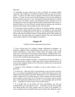 Mon nom !
12. Cependant, ne jugez surtout pas de cela au vêtement ou à quelque dignité
extérieure, mais seulement à la conduite de l'homme selon son cœur et ses senti-
ments ! Si celle-ci est noble, douce et patiente, annoncez-lui alors l'Évangile et
dites-lui : "La paix soit avec toi au nom du Seigneur, et avec tous les hommes de
bonne volonté sur cette terre !" Et si cet homme ainsi béni dès l'abord est vraiment
de bon cœur et de bonne volonté, cette bienheureuse paix demeurera en lui et
l'Évangile qui lui aura été annoncé portera bientôt les plus beaux fruits célestes. À
présent, Je pense et Je crois Moi aussi, comme disent les hommes, que vous devez
désormais être en pays connu à propos de cette vraie humilité !
13. Et puisque les plats sont déjà sur la table en très grande abondance, mangeons
et buvons notre content dans la bonne humeur ; car puisque Je suis assis parmi
vous comme un véritable époux de vos âmes, il vous est bien permis de faire avec
Moi ce repas dans la meilleure humeur et la plus franche gaieté ! Mais quand, très
bientôt, Je ne serai plus parmi vous comme à présent, vous aurez tout loisir de
vous remettre à table avec moins d'appétit et de gaieté ! »


                                   Chapitre 87
                  Cornélius et Zorel s'entretiennent des miracles

1. Tous se servent alors et se mettent à manger vaillamment et gaiement ; en
particulier, Raphaël prenait ostensiblement force poissons et les avalait à une
vitesse merveilleuse, ce dont Zorel et Zinka furent très frappés, mais surtout
Zorel, qui ne savait pas du tout qui était le jeune homme. Il demanda donc à Cy-
rénius comment ce garçon qui était si loin d'avoir l'air d'un glouton pouvait avaler
avec une telle voracité les plus gros poissons.
2. Cyrénius lui fait la réponse suivante : « Ce garçon est un être merveilleux ; il
est à la fois homme et esprit, et animé d'une force et d'une puissance que tu n'as
encore jamais imaginées même en rêve. Mon frère Cornélius, qui est assis près de
lui, peut en témoigner ! »
3. Là-dessus, Zorel demande à Cornélius ce que le jeune homme a de si
particulier.
4. Cornélius dit : « Mon cher Zorel, c'est précisément ce que mon frère vient de te
dire ; je ne saurais rien t'apprendre de plus sur sa nature merveilleuse, pour la très
simple raison qu'en réalité, pour parler franchement, je ne la comprends pas moi-
même. Il paraît qu'il est ce même ange qui, selon le mythe juif, aurait autrefois
servi de guide au jeune Tobie. Il est vrai que je n'y étais pas et que je ne peux
donc en témoigner personnellement devant toi ; je crois pourtant qu'il en fut bien
ainsi — et pourquoi ne devrait-on pas croire de telles choses ?!
5. Il se produit bien ici des choses tout aussi merveilleuses, que ceux qui
viendront après nous auront peine à croire — et pourtant, nos yeux et nos oreilles
nous disent qu'elles sont vraies, puisque nous les voyons et les entendons ! Il
arrive à présent tant de merveilles divines qu'on finit par être obligé de croire à
                                                                              150
 