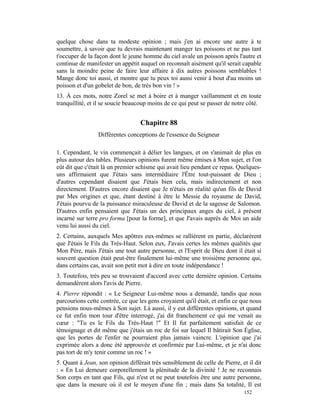 quelque chose dans ta modeste opinion ; mais j'en ai encore une autre à te
soumettre, à savoir que tu devrais maintenant manger tes poissons et ne pas tant
t'occuper de la façon dont le jeune homme du ciel avale un poisson après l'autre et
continue de manifester un appétit auquel on reconnaît aisément qu'il serait capable
sans la moindre peine de faire leur affaire à dix autres poissons semblables !
Mange donc toi aussi, et montre que tu peux toi aussi venir à bout d'au moins un
poisson et d'un gobelet de bon, de très bon vin ! »
13. À ces mots, notre Zorel se met à boire et à manger vaillamment et en toute
tranquillité, et il se soucie beaucoup moins de ce qui peut se passer de notre côté.


                                   Chapitre 88
                 Différentes conceptions de l'essence du Seigneur

1. Cependant, le vin commençait à délier les langues, et on s'animait de plus en
plus autour des tables. Plusieurs opinions furent même émises à Mon sujet, et l'on
eût dit que c'était là un premier schisme qui avait lieu pendant ce repas. Quelques-
uns affirmaient que J'étais sans intermédiaire l'Être tout-puissant de Dieu ;
d'autres cependant disaient que J'étais bien cela, mais indirectement et non
directement. D'autres encore disaient que Je n'étais en réalité qu'un fils de David
par Mes origines et que, étant destiné à être le Messie du royaume de David,
J'étais pourvu de la puissance miraculeuse de David et de la sagesse de Salomon.
D'autres enfin pensaient que J'étais un des principaux anges du ciel, à présent
incarné sur terre pro forma [pour la forme], et que J'avais auprès de Moi un aide
venu lui aussi du ciel.
2. Certains, auxquels Mes apôtres eux-mêmes se rallièrent en partie, déclarèrent
que J'étais le Fils du Très-Haut. Selon eux, J'avais certes les mêmes qualités que
Mon Père, mais J'étais une tout autre personne, et l'Esprit de Dieu dont il était si
souvent question était peut-être finalement lui-même une troisième personne qui,
dans certains cas, avait son petit mot à dire en toute indépendance !
3. Toutefois, très peu se trouvaient d'accord avec cette dernière opinion. Certains
demandèrent alors l'avis de Pierre.
4. Pierre répondit : « Le Seigneur Lui-même nous a demandé, tandis que nous
parcourions cette contrée, ce que les gens croyaient qu'il était, et enfin ce que nous
pensions nous-mêmes à Son sujet. Là aussi, il y eut différentes opinions, et quand
ce fut enfin mon tour d'être interrogé, j'ai dit franchement ce qui me venait au
cœur : "Tu es le Fils du Très-Haut !" Et Il fut parfaitement satisfait de ce
témoignage et dit même que j'étais un roc de foi sur lequel Il bâtirait Son Église,
que les portes de l'enfer ne pourraient plus jamais vaincre. L'opinion que j'ai
exprimée alors a donc été approuvée et confirmée par Lui-même, et je n'ai donc
pas tort de m'y tenir comme un roc ! »
5. Quant à Jean, son opinion différait très sensiblement de celle de Pierre, et il dit
: « En Lui demeure corporellement la plénitude de la divinité ! Je ne reconnais
Son corps en tant que Fils, qui n'est et ne peut toutefois être une autre personne,
que dans la mesure où il est le moyen d'une fin ; mais dans Sa totalité, Il est
                                                                              152
 