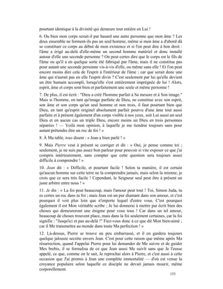 pourtant identique à la divinité qui demeure tout entière en Lui !
6. Ou bien mon corps serait-il par hasard une autre personne que mon âme ? Les
deux ensemble ne forment-ils pas un seul homme, même si mon âme a d'abord dû
se constituer ce corps au début de mon existence et si l'on peut dire à bon droit :
l'âme a érigé au-delà d'elle-même un second homme matériel et donc installé
autour d'elle une seconde personne ? On peut certes dire que le corps est le fils de
l'âme ou qu'il a en quelque sorte été fabriqué par l'âme, mais il ne constitue pas
pour autant une seconde personne vis-à-vis d'elle, ou même sans elle ! Et l'on peut
encore moins dire cela de l'esprit à l'intérieur de l'âme ; car que serait donc une
âme qui n'aurait pas en elle l'esprit divin ? C'est seulement par lui qu'elle devient
un être humain accompli, lorsqu'elle s'est entièrement imprégnée de lui ! Alors,
esprit, âme et corps sont bien et parfaitement une seule et même personne !
7. De plus, il est écrit : "Dieu a créé l'homme parfait à Sa mesure et à Son image."
Mais si l'homme, en tant qu'image parfaite de Dieu, ne constitue avec son esprit,
son âme et son corps qu'un seul homme et non trois, il faut pourtant bien que
Dieu, en tant qu'esprit originel absolument parfait pourvu d'une âme tout aussi
parfaite et à présent également d'un corps visible à nos yeux, soit Lui aussi un seul
Dieu et en aucun cas un triple Dieu, encore moins un Dieu en trois personnes
séparées ! — Voilà mon opinion, à laquelle je me tiendrai toujours sans pour
autant prétendre être un roc de foi ! »
8. À Ma table, tous disent : « Jean a bien parlé ! »
9. Mais Pierre veut à présent se corriger et dit : « Oui, je pense comme toi ;
seulement, je ne suis pas assez bon parleur pour pouvoir si vite exposer ce que j'ai
compris intérieurement, sans compter que cette question sera toujours assez
difficile à comprendre ! »
10. Jean dit : « Difficile, et pourtant facile ! Selon ta manière, il est certain
qu'aucun homme sur cette terre ne la comprendra jamais, mais selon la mienne, je
crois que ce sera très facile ! Cependant, le Seigneur seul peut être à présent un
juste arbitre entre nous ! »
11. Je dis : « La foi peut beaucoup, mais l'amour peut tout ! Toi, Simon Juda, tu
es certes un roc dans ta foi ; mais Jean est un pur diamant dans son amour, et c'est
pourquoi il voit plus loin que n'importe lequel d'entre vous. C'est pourquoi
également il est Mon véritable scribe ; Je lui donnerai à mettre par écrit bien des
choses qui demeureront une énigme pour vous tous ! Car dans un tel amour,
beaucoup de choses trouvent place, mais dans la foi seulement certaines, car la foi
signifie : "Jusqu'ici et pas au-delà !" Fiez-vous donc à ce que dit Mon bien-aimé ;
car il Me transmettra au monde dans toute Ma perfection ! »
12. Là-dessus, Pierre se trouve un peu embarrassé, et il en gardera toujours
quelque jalousie secrète envers Jean. C'est pour cette raison que même après Ma
résurrection, quand J'appelai Pierre pour lui demander de Me suivre et de guider
Mes brebis, il se formalisa de ce que Jean aussi Me suivît sans que Je l'eusse
appelé, ce que, comme on le sait, Je reprochai alors à Pierre, et c'est aussi à cette
occasion que J'ai promis à Jean une complète immortalité — d'où est venue la
croyance populaire selon laquelle ce disciple ne devait jamais mourir, même
corporellement.
                                                                             153
 