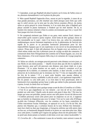7. Cependant, avant que Raphaël eût placé la pierre sur le tronc de l'arbre creux et
nu, plusieurs demandèrent à voir la pierre de plus près.
8. Mais quand Raphaël l'approcha d'eux, aucun ne put la regarder, à cause de sa
trop grande puissance, car elle émettait une clarté presque aussi forte que celle
que le soleil envoie sur la terre par les plus brèves journées d'hiver, du moins
selon ce qu'en perçoit la vision humaine, et il ne resta donc plus à Raphaël qu'à
placer aussitôt la pierre lumineuse à l'endroit qui lui était destiné. De là, sa
lumière très intense éclairait si bien la contrée environnante que l'on y voyait fort
bien jusque très loin à la ronde.
9. On comprend aisément que Zinka et ses gens, mais surtout Zorel, étaient si
émerveillés qu'ils osaient à peine respirer. Zorel tenta de dire quelque chose de
très raisonnable sur le sujet ; mais il ne trouva rien, car, selon les conceptions
mathématiques encore fortement imprimées en lui, le phénomène de l'arrivée très
rapide de la pierre et sa puissante luminosité présentaient pour lui des
impossibilités logiques que ni son expérience ni son savoir ne lui permettaient de
vaincre. D'une part, il était allé plusieurs fois en Egypte avec ses esclaves, et il
s'était même rendu une fois à plusieurs jours de voyage au-delà des cataractes. Il
connaissait donc bien l'éloignement des contrées de la Haute-Egypte, car, avec de
bons chameaux, il lui avait toujours fallu cinq à six semaines de voyage jusqu'aux
cataractes.
10. Selon ses calculs, un ouragan pouvait parcourir cette distance en trois jours, et
une flèche en une demi-journée. — Quelle n'avait donc pas dû être la rapidité du
jeune homme, pour qu'il eût parcouru une distance sans doute triple en si peu
d'instants ! Si ce jeune homme est un esprit, se disait-il, comment a-t-il pu
transporter de la matière, et comment cette matière, si dure soit-elle, a-t-elle été
préservée de la destruction par la résistance de l'air ?! Cela est impossible selon
les lois de la nature ! Il y a aussi cette lumière sans aucune chaleur et
particulièrement intense, semblable à celle du soleil ; c'est également impossible !
On n'a jamais vu cela nulle part, si ce n'est dans le bois pourrissant, dont la
luminosité n'est cependant qu'une lueur si pâle que même la plus puissante atteint
à peine, la nuit, la clarté d'un ver luisant !
11. Notre Zorel réfléchit ainsi quelque temps avant de dire à Cornélius et à Zinka :
« C'est là ce que j'appellerais un vrai miracle ; car rien de tel ne s'est jamais
produit sur cette terre ! Quelle sorte de pierre cela peut-il donc être ? De tous les
temps qui nous ont précédés, jamais encore une telle pierre n'avait été découverte
! Combien précieuse serait cette pierre pour un empereur ou un roi, à supposer
que sa lumière ne disparaisse pas avec le temps ! Car sur la vaste côte d'Afrique,
au-delà des Colonnes d'Hercule, vers les contrées où les hauts contreforts de
l'Atlas rencontrent l'océan Atlantique, on aperçoit ici ou là, à la fin de l'été, des
pierres très blanches qui, à certaines heures de la nuit, brillent très fortement ;
mais leur clarté ne dure pas longtemps, et lorsqu'on enferme une telle pierre dans
un lieu sec, sa luminosité disparaît bientôt et la pierre ne vaut alors plus rien. Mais
avec cette pierre, il semble qu'il s'agisse de quelque chose de très particulier ! Elle
ne perd sans doute jamais sa lumière et doit donc avoir une valeur incalculable ! »
12. Cornélius dit : « Pas seulement à cause de sa lumière, mais surtout à cause de

                                                                               155
 