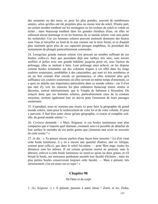 des semaines ou des mois, et, pour les plus grandes, souvent de nombreuses
années, selon qu'elles ont été projetées plus ou moins loin du soleil. D'autre part,
un certain nombre tombent sur les montagnes ou les rochers du soleil et volent en
éclats ; mais beaucoup tombent dans les grandes étendues d'eau, où elles ne
subissent aucun dommage et où les hommes de ce monde solaire vont sans peine
les rechercher. Car ces hommes solaires peuvent aisément demeurer des heures
sous l'eau et travailler au fond de la mer comme sur la terre ferme, et ce d'autant
plus aisément qu'en plus de ces capacités presque amphibies, ils possèdent des
instruments de plongée particulièrement commodes.
24. Lorsqu'une grande maison solaire s'est procuré un nombre suffisant de ces
boules, celles-ci, bien que possédant déjà une surface très unie, sont encore
unifiées et polies avec une grande habileté, jusqu'au point où, sous l'action du
polissage, elles se mettent à luire. Leur polissage ainsi achevé, on les dispose
comme boules éclairantes sur des colonnes érigées à cet effet dans les longs
couloirs souterrains, semblables à des catacombes, qui sont ici très nombreux et
où un fort courant d'air circule en permanence, et elles éclairent plus qu'à
suffisance ces couloirs souterrains où elles servent en même temps d'ornement, ce
a quoi on attache une importance particulière dans ce monde solaire ; car il n'est
pas rare d'y voir les maisons les plus ordinaires beaucoup mieux ornées et
décorées, surtout intérieurement, que le Temple de Salomon à Jérusalem. On
conçoit donc que ces hommes solaires, particulièrement ceux de la ceinture
moyenne, mettent également tout en œuvre pour l'ornement de leurs passages
souterrains.
25. Cependant, nous ne sommes pas réunis ici pour faire la géographie du grand
monde solaire, mais pour le renforcement de votre foi et de votre volonté. Et pour
y parvenir, il faut bien autre chose qu'une géographie, si exacte et complète soit-
elle, du grand monde solaire ! »
26. Cyrénius demande : « Mais, Seigneur, si ces boules lumineuses sont plus
compactes que n’importe quel diamant, comment sera-t-il possible de détacher de
leur surface le moindre de ces petits grains que j'aimerais tant avoir en souvenir
de cette soirée ? »
27. Je dis : « Tu penses encore parfois d'une façon bien terrestre ! Là d'où vient
cette boule lumineuse, il y en a encore une quantité d'autres, tant en Afrique,
comme pour celle-ci, que dans le soleil lui-même — pour Mon ange, toutes les
distances sont les mêmes. Il est certain qu'aucun mortel ne pourrait, sans la
détruire, enlever à cette boule lumineuse ne serait-ce qu'un ou deux grains, et s'il
brisait la boule, ses morceaux perdraient aussitôt leur faculté d'éclairer ; mais les
plus petites boules conserveront toujours cette faculté. — Mais à présent, très
sérieusement, c'en est assez sur ce sujet ! »


                                  Chapitre 90
                               De l'âme et du corps

1. (Le Seigneur :) « À présent, passons à autre chose ! Zorel, et toi, Zinka,
                                                                             157
 
