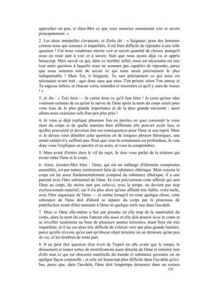 approchez un peu, et dites-Moi ce que vous aimeriez maintenant voir et savoir
principalement. »
2. Les deux interpellés s'avancent, et Zinka dit : « Seigneur, pour des hommes
comme nous qui sommes si imparfaits, il est bien difficile de répondre à une telle
question ! Car nous voudrions encore voir et savoir quantité de choses, puisqu'il
nous en reste tant à voir et à savoir, bien que nous ayons déjà vu et appris
beaucoup. Mais savoir ce qui, dans ce nombre infini, nous est nécessaire est une
tout autre question à laquelle nous ne sommes pas capables de répondre, parce
que nous sommes loin de savoir ce qui nous serait précisément le plus
indispensable ! Mais Toi, ô Seigneur, Tu sais précisément ce qui nous est
nécessaire avant tout ; agis donc sans que nous T'en priions selon Ton amour et
Ta sagesse infinis, et chacun verra, entendra et ressentira ce qu'il y aura de mieux
!»
3. Je dis : « Très bien — Je verrai donc ce qu'il faut faire ! Je crois qu'une idée
vraiment certaine de ce qu'est la survie de l'âme après la mort du corps serait pour
vous tous de la plus grande importance et de la plus grande nécessité ; aussi
allons-nous examiner cela d'un peu plus près !
4. Je vous ai déjà expliqué plusieurs fois en paroles en quoi consistait la vraie
mort du corps et de quelle manière bien différente elle pouvait avoir lieu, et
quelles pouvaient et devaient être ses conséquences pour l'âme et son esprit. Mais
si Je devais vous détailler cette question en de longues phrases théoriques, une
année entière n'y suffirait pas. Pour que vous la connaissiez en profondeur, Je vais
donc vous l'expliquer en paroles et en actes, et vous la comprendrez.
5. Mais avant d'entrer dans le vif du sujet, Je dois vous parler de la relation qui
existe entre l'âme et le corps.
6. Ainsi, écoutez-Moi bien : l'âme, qui est un mélange d'éléments composites
assemblés, est par nature entièrement faite de substance éthérique. Mais comme le
corps est lui aussi fondamentalement composé de substance éthérique, il a une
parenté avec l'être substantiel de l'âme. Et c'est précisément cette affinité qui unit
l'âme au corps, du moins tant que celui-ci, avec le temps, ne devient pas trop
exclusivement matériel, car il n'a plus alors qu'une affinité très faible, voire nulle,
avec l'être organique de l'âme — et même lorsqu'il en reste quelque chose, cette
substance de l'âme doit d'abord se séparer du corps par le processus de
putréfaction avant d'être ramenée à l'âme en quelque sorte nue dans l'au-delà.
7. Mais si l'âme elle-même a fini par prendre en elle trop de la matérialité du
corps, alors la mort du corps l'atteint elle aussi et elle doit pourrir avec le corps et
se réveiller seulement au bout de plusieurs années terrestres, étant bien sûr très
imparfaite, et il lui est alors très difficile de s'élever vers une plus grande lumière,
parce qu'elle n'existe qu'en tant qu'obscur objet terrestre où ne demeure qu'un peu
de vie, et les ténèbres de toute part.
8. Il ne peut être question d'un éveil de l'esprit en elle avant que le temps, le
dénuement et toutes sortes de mortifications aient détaché de l'âme et entraîné loin
d'elle tout ce qui est obscurité matérielle du monde et substance grossière ou en
quelque façon corporelle ; et cela est beaucoup plus difficile dans l'au-delà qu'ici-
bas, parce que, dans l'au-delà, l'âme doit longtemps demeurer dans un certain
                                                                                158
 