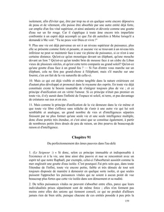 isolement, afin d'éviter que, être par trop nu et en quelque sorte encore dépourvu
de peau et de vêtement, elle puisse être absorbée par une autre entité déjà forte,
car emplie d'un feu vital supérieur, et ainsi anéantie et dévorée comme une goutte
d'eau sur un fer rouge. Car il s'applique à toute âme encore très imparfaite
confrontée à un esprit déjà accompli ce que J'ai dit autrefois à Moïse lorsqu'il a
demandé à Me voir: "Tu ne peux voir Dieu et vivre !"
9. Plus une vie est déjà parvenue en soi à un niveau supérieur de puissance, plus
elle se présente comme forte et pesante, et aucune vie se trouvant à un niveau très
inférieur ne peut se maintenir face à une vie pleine de puissance, si ce n'est à une
certaine distance. Qu'est-ce qu'un moustique devant un éléphant, qu'une mouche
devant un lion ? Qu'est-ce qu'un tendre brin de mousse face à un cèdre du Liban
vieux de plusieurs siècles, et qu'est cette terre comparée au grand soleil? Qu'est-ce
qu'une goutte d'eau face à un grand feu ? — Si l'un d'entre vous marche sur un
éléphant, cela ne fera pas grand-chose à l'éléphant; mais s'il marche sur une
fourmi, c'en est fait de la vie naturelle de celle-ci.
10. Mais ce qui est déjà visible et même tangible dans la nature extérieure est
d'autant plus développé et prononcé dans le royaume des esprits. En toute vie déjà
constituée existe le besoin insatiable de s'intégrer toujours plus de vie ; et ce
principe d'unification est en vérité l'amour. Si ce principe n'était pas premier en
toute vie, il n'y aurait dans l'infinité de l'espace ni soleil, ni terre, et pas davantage
de créatures sur eux et en eux.
11. Mais comme le principe d'unification de la vie demeure dans la vie même et
que toute vie libre s'efforce sans relâche de s'unir à une autre vie qui lui soit
semblable et analogue, un grand nombre de vies et d'intelligences séparées
finissent par ne plus former qu'une seule vie et une seule intelligence multiple,
donc d'une portée très étendue, et c'est ainsi que se constitue également, à partir
de nombreux petits êtres doués de peu de raison, un être pourvu de beaucoup,de
raison et d'intelligence.


                                    Chapitre 91
               Du perfectionnement des âmes pauvres dans l'au-delà

1. (Le Seigneur :) « Si donc, selon ce principe immuable et indispensable à
l'existence et à la vie, une âme ainsi dite pauvre et nue se rencontrait avec un
esprit tel que notre Raphaël, par exemple, celui-ci l'absorberait aussitôt comme la
mer engloutit une goutte d'eau isolée. C'est pourquoi J'ai pris soin que, dans toute
l'étendue de l'infini, toute vie encore petite, faible et très dénuée de tout soit
toujours disposée de manière à demeurer en quelque sorte isolée, et que seules
puissent l'approcher les puissances vitales qui ne soient à aucun point de vue
beaucoup plus fortes que cette vie isolée dans son dénuement et sa nudité.
2. De telles puissances vitales ne peuvent s'absorber entre elles, parce que leurs
individualités prises séparément sont de même force ; elles n'en forment pas
moins entre elles des unions qui tiennent conseil, ce qui ne produit d'ailleurs
jamais rien de bien utile, puisque chacune de ces entités possède à peu près la
                                                                                  159
 