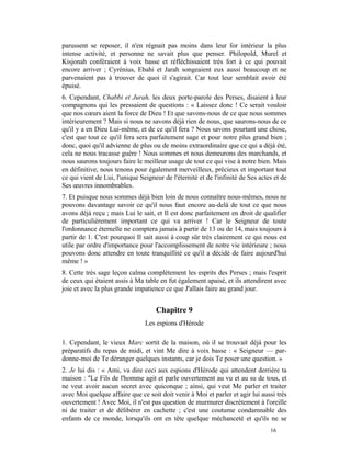 parussent se reposer, il n'en régnait pas moins dans leur for intérieur la plus
intense activité, et personne ne savait plus que penser. Philopold, Murel et
Kisjonah conféraient à voix basse et réfléchissaient très fort à ce qui pouvait
encore arriver ; Cyrénius, Ebahi et Jarah songeaient eux aussi beaucoup et ne
parvenaient pas à trouver de quoi il s'agirait. Car tout leur semblait avoir été
épuisé.
6. Cependant, Chabbi et Jurah, les deux porte-parole des Perses, disaient à leur
compagnons qui les pressaient de questions : « Laissez donc ! Ce serait vouloir
que nos cœurs aient la force de Dieu ! Et que savons-nous de ce que nous sommes
intérieurement ? Mais si nous ne savons déjà rien de nous, que saurons-nous de ce
qu'il y a en Dieu Lui-même, et de ce qu'il fera ? Nous savons pourtant une chose,
c'est que tout ce qu'il fera sera parfaitement sage et pour notre plus grand bien ;
donc, quoi qu'il advienne de plus ou de moins extraordinaire que ce qui a déjà été,
cela ne nous tracasse guère ! Nous sommes et nous demeurons des marchands, et
nous saurons toujours faire le meilleur usage de tout ce qui vise à notre bien. Mais
en définitive, nous tenons pour également merveilleux, précieux et important tout
ce qui vient de Lui, l'unique Seigneur de l'éternité et de l'infinité de Ses actes et de
Ses œuvres innombrables.
7. Et puisque nous sommes déjà bien loin de nous connaître nous-mêmes, nous ne
pouvons davantage savoir ce qu'il nous faut encore au-delà de tout ce que nous
avons déjà reçu ; mais Lui le sait, et Il est donc parfaitement en droit de qualifier
de particulièrement important ce qui va arriver ! Car le Seigneur de toute
l'ordonnance éternelle ne comptera jamais à partir de 13 ou de 14, mais toujours à
partir de 1. C'est pourquoi Il sait aussi à coup sûr très clairement ce qui nous est
utile par ordre d'importance pour l'accomplissement de notre vie intérieure ; nous
pouvons donc attendre en toute tranquillité ce qu'il a décidé de faire aujourd'hui
même ! »
8. Cette très sage leçon calma complètement les esprits des Perses ; mais l'esprit
de ceux qui étaient assis à Ma table en fut également apaisé, et ils attendirent avec
joie et avec la plus grande impatience ce que J'allais faire au grand jour.


                                    Chapitre 9
                                Les espions d'Hérode

1. Cependant, le vieux Marc sortit de la maison, où il se trouvait déjà pour les
préparatifs du repas de midi, et vint Me dire à voix basse : « Seigneur — par-
donne-moi de Te déranger quelques instants, car je dois Te poser une question. »
2. Je lui dis : « Ami, va dire ceci aux espions d'Hérode qui attendent derrière ta
maison : "Le Fils de l'homme agit et parle ouvertement au vu et au su de tous, et
ne veut avoir aucun secret avec quiconque ; ainsi, qui veut Me parler et traiter
avec Moi quelque affaire que ce soit doit venir à Moi et parler et agir lui aussi très
ouvertement ! Avec Moi, il n'est pas question de murmurer discrètement à l'oreille
ni de traiter et de délibérer en cachette ; c'est une coutume condamnable des
enfants de ce monde, lorsqu'ils ont en tête quelque méchanceté et qu'ils ne se
                                                                                 16
 