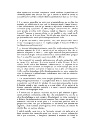 même sagesse que les autres. Imaginez un conseil réunissant de purs idiots qui
voudraient prendre une décision très sage et ensuite la mettre en œuvre en
unissant leurs forces ! Que sortira-t-il de leurs délibérations ? Rien que des bêtises
!
3. Il y a encore aujourd'hui sur cette terre, et principalement sur ses îles, des
peuplades qui habitent leur île sans avoir été dérangées depuis l'époque d'Adam ;
ce sont les descendants de Caïn, qui sont encore aujourd'hui au même niveau de
civilisation qu'il y a deux mille ans. Mais pourquoi leur civilisation n'a-t-elle fait
aucun progrès, et même plutôt régressé, malgré les fréquents conseils qu'ils
tiennent ? Parce que le plus sage d'entre eux est plus bête et plus aveugle que le
plus stupide porcher de la terre ferme ! Et si le plus sage lui-même ne sait rien,
que peuvent savoir les autres qui viennent prendre conseil de lui ?
4. On posera sans doute ici cette question : "Oui, mais pourquoi Dieu n'a-t-il
envoyé vers ces peuples aucun de ces prophètes remplis de Son esprit ?" Et c'est
bien là que nous voulions en venir !
5. Les âmes qui habitent ces peuples sont encore bien trop immatures et nues. Une
révélation supérieure les lierait et les enfermerait par un jugement dont elles ne
pourraient plus jamais se libérer. La vérité la plus haute et la plus pure deviendrait
entre leurs mains la plus noire des superstitions et s'enracinerait si bien que pour
finir, Je n' aurais Moi-même plus aucun moyen de les en délivrer.
6. C'est pourquoi il est nécessaire qu'ils demeurent tels qu'ils sont pendant mille
ans encore. Alors seulement, ils pourront recevoir la visite d'hommes à l'esprit
vraiment éveillé, qui ne leur donneront cependant encore de longtemps aucun
enseignement, mais seulement un exemple qui les éveille quelque peu. Par la
suite, de telles surprises leur seront envoyées de plus en plus souvent pour les
éveiller. Au bout de quelques siècles de cela, ces peuples nus seront un peu plus
vêtus, physiquement et spirituellement, et deviendront alors peu à peu mûrs pour
une révélation supérieure.
7. Il en va exactement de même, mais bien plus péniblement, dans le grand au-
delà pour le perfectionnement et l'accomplissement de la vie d'une âme naturelle
complètement nue. Elle doit être laissée à elle-même dans une complète absence
de lumière jusqu'à ce que, poussée par sa propre misère, elle se secoue de sa
léthargie encore plus qu'à demi matérielle et se mette à concevoir intérieurement
des pensées tant soit peu plus nettes.
8. À mesure que ces pensées s'esquissent de plus en plus nettement et préci-
sément, une lueur commence à poindre dans cette âme et elle trouve sous elle un
sol sur lequel elle peut se tenir à peu près debout et aussi, peu à peu, commencer à
se déplacer. Ce déplacement représente le passage d'une pensée à une autre, d'une
impression à une autre. C'est une quête, et il faut que cette quête soit suivie de
quelque découverte, sans quoi le chercheur, s'il ne trouvait rien pendant trop
longtemps, serait finalement affaibli par ses efforts infructueux et contraint de
retomber dans son ancienne léthargie.
9. Mais la moindre chose trouvée par l'âme qui a entrepris cette quête active lui
donne un nouvel élan encore plus grand pour chercher et explorer toujours plus
loin et plus activement, et lorsqu'elle commence à découvrir des traces de
                                                                              160
 