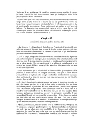 l'existence de ses semblables, elle part à leur poursuite comme un chien de chasse
et n'a de cesse qu'elle n'ait trouvé quelque chose qui témoigne au moins de la
proche présence de ses semblables.
10. Mais cette quête sans cesse élevée à une puissance supérieure la fait en même
temps mûrir, et elle cherche à se nourrir de tout ce qu'elle trouve comme au
hasard pour recouvrir son corps substantiel d'âme. Et elle trouve aussi, ici ou là,
de quoi remplir son estomac, fût-ce maigrement, et apaiser sa soif souvent
brûlante. Car lorsqu'une âme devient ainsi vraiment avide à cause du feu vital
toujours plus actif en elle, elle trouve devant elle en quantité toujours plus grande
tout ce dont le besoin a pu s'éveiller en elle. »


                                   Chapitre 92
                  Comment les âmes sont guidées dans l'au-delà

1. (Le Seigneur :) « Cependant, il faut alors que l'esprit qui dirige et guide une
telle âme comme à distance fasse preuve de la plus grande prudence, afin que
cette âme ne trouve effectivement, au cours de sa quête, que ce qui peut la mener
plus loin dans son accomplissement.
2. Avec le temps, elle pourra ainsi rencontrer une âme semblable à elle et pressée
par des besoins presque identiques, avec laquelle elle entre naturellement aussitôt
dans une sorte de correspondance, comme en ce monde deux hommes poursuivis
par le même destin. Elles se questionnent et se plaignent mutuellement, et se
mettent peu à peu à délibérer sur ce qu'elles pourraient faire pour rendre leur sort
un peu plus supportable.
3. Il est bien entendu que la seconde âme ne doit ressembler qu'en apparence à la
première, à peine sortie de son complet isolement ; sans quoi ce serait donner
pour guide à un aveugle un autre aveugle : ils tombent trop facilement tous deux
dans un fossé, et se trouvent alors en plus mauvaise posture que ne l'était le
premier dans sa solitude.
4. Or, l'esprit humain qui rencontre comme par hasard la jeune âme en quête ne
doit rien laisser paraître de sa perfection, mais au contraire être au début
exactement pareil à la jeune âme. Rit-elle, il rit avec elle ; pleure-t-elle, il pleure
aussi ! Seulement, lorsque l'âme s'irrite contre son destin et se met à jurer et à
maudire, l'esprit ne fait bien sûr pas de même, mais, s'il fait mine au début d'être
lui aussi quelque peu contrarié de son sort (en apparence) semblable, il joue
surtout l'indifférent à qui tout ce qui lui arrive est égal ! Si les choses ne veulent
pas aller mieux, eh bien, qu'elles restent comme elles sont ! Cela rend la jeune
âme plus accommodante et lui apprend à se satisfaire du moindre petit avantage
qu'elle découvre en chemin, là encore comme par hasard.
5. Quand, dans l'au-delà, une âme comme celle-ci s'est trouvé une petite place, on
l'y laisse aussi longtemps qu'elle n'éprouve pas d'elle-même le besoin d'améliorer
son sort ; car de telles âmes sont semblables à ces hommes qui, ici-bas, se
contentent fort bien d'une toute petite terre, pour peu qu'elle leur rapporte juste de
quoi se suffire à eux-mêmes. Tout ce qui est plus élevé, plus accompli et meilleur
                                                                               161
 