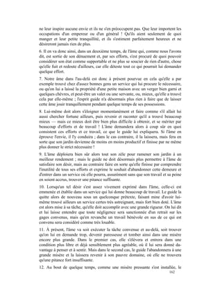 ne leur inspire aucune envie et ils ne s'en préoccupent pas. Que leur importent les
occupations d'un empereur ou d'un général ! Qu'ils aient seulement de quoi
manger et leur petite tranquillité, et ils s'estiment parfaitement heureux et ne
désireront jamais rien de plus.
6. Il en va donc ainsi, dans un deuxième temps, de l'âme qui, comme nous l'avons
dit, est sortie de son dénuement et, par ses efforts, s'est procuré de quoi pouvoir
considérer son état comme supportable et ne plus se soucier de rien d'autre, chose
qu'elle fuit et redoute d'ailleurs, car elle déteste tout ce qui pourrait lui demander
quelque effort.
7. Notre âme dans l'au-delà est donc à présent pourvue en cela qu'elle a par
exemple trouvé chez d'assez bonnes gens un service qui lui procure le nécessaire,
ou qu'on lui a laissé la propriété d'une petite maison avec un verger bien garni et
quelques chèvres, et peut-être un valet ou une servante, ou, mieux, qu'elle a trouvé
cela par elle-même ; l'esprit guide n'a désormais plus rien à faire que de laisser
cette âme jouir tranquillement pendant quelque temps de ses possessions.
8. Lui-même doit alors s'éloigner momentanément et faire comme s'il allait lui
aussi chercher fortune ailleurs, puis revenir et raconter qu'il a trouvé beaucoup
mieux — mais ce mieux doit être bien plus difficile à obtenir, et se mériter par
beaucoup d'efforts et de travail ! L'âme demandera alors à coup sûr en quoi
consistent ces efforts et ce travail, ce que le guide lui expliquera. Si l'âme en
éprouve l'envie, il l'y conduira ; dans le cas contraire, il la laissera, mais fera en
sorte que son jardin devienne de moins en moins productif et finisse par ne même
plus donner le strict nécessaire !
9. L'âme déploiera bien sûr alors tout son zèle pour ramener son jardin à un
meilleur rendement ; mais le guide ne doit désormais plus permettre à l'âme de
satisfaire son désir, mais au contraire faire en sorte qu'elle finisse par comprendre
l'inutilité de tous ses efforts et exprime le souhait d'abandonner cette demeure et
d'entrer dans un service où elle pourra, assurément sans que son travail et sa peine
en soient accrus, trouver une pitance suffisante.
10. Lorsqu'un tel désir s'est assez vivement exprimé dans l'âme, celle-ci est
emmenée et établie dans un service qui lui donne beaucoup de travail. Le guide la
quitte alors de nouveau sous un quelconque prétexte, faisant mine d'avoir lui-
même trouvé ailleurs un service certes très astreignant, mais fort bien doté. L'âme
est alors mise à sa tâche, qu'elle doit accomplir avec une grande rigueur. On lui dit
et lui laisse entendre que toute négligence sera sanctionnée d'un retrait sur les
gages convenus, mais qu'en revanche un travail bénévole en sus de ce qui est
convenu sera considéré comme très louable.
11. À présent, l'âme va soit exécuter la tâche convenue et au-delà, soit trouver
qu'on lui en demande trop, devenir paresseuse et tomber ainsi dans une misère
encore plus grande. Dans le premier cas, elle s'élèvera et entrera dans une
condition plus libre et déjà sensiblement plus agréable, où il lui sera donné da-
vantage à penser et à sentir. Mais dans le second cas, le guide l'abandonnera à une
grande misère et la laissera revenir à son pauvre domaine, où elle ne trouvera
qu'une pitance fort insuffisante.
12. Au bout de quelque temps, comme une misère pressante s'est installée, le
                                                                              162
 