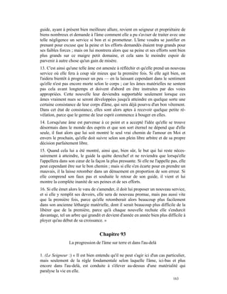 guide, ayant à présent bien meilleure allure, revient en seigneur et propriétaire de
biens nombreux et demande à l'âme comment elle a pu s'aviser de traiter avec une
telle négligence un service si bon et si prometteur. L'âme voudra se justifier en
prenant pour excuse que la peine et les efforts demandés étaient trop grands pour
ses faibles forces ; mais on lui montrera alors que sa peine et ses efforts sont bien
plus grands sur ce maigre petit domaine, et cela sans le moindre espoir de
parvenir à autre chose qu'un gain de misère.
13. C'est ainsi qu'une telle âme est amenée à réfléchir et qu'elle prend un nouveau
service où elle fera à coup sûr mieux que la première fois. Si elle agit bien, on
l'aidera bientôt à progresser un peu — en la laissant cependant dans le sentiment
qu'elle n'est pas encore morte selon le corps ; car les âmes matérielles ne sentent
pas cela avant longtemps et doivent d'abord en être instruites par des voies
appropriées. Cette nouvelle leur deviendra supportable seulement lorsque ces
âmes vraiment nues se seront développées jusqu'à atteindre en quelque sorte une
certaine consistance de leur corps d'âme, qui sera déjà pourvu d'un bon vêtement.
Dans cet état de consistance, elles sont alors aptes à recevoir quelque petite ré-
vélation, parce que le germe de leur esprit commence à bouger en elles.
14. Lorsqu'une âme est parvenue à ce point et a accepté l'idée qu'elle se trouve
désormais dans le monde des esprits et que son sort éternel ne dépend que d'elle
seule, il faut alors que lui soit montré le seul vrai chemin de l'amour en Moi et
envers le prochain, qu'elle doit suivre selon son plein libre arbitre et de sa propre
décision parfaitement libre.
15. Quand cela lui a été montré, ainsi que, bien sûr, le but qui lui reste néces-
sairement à atteindre, le guide la quitte derechef et ne reviendra que lorsqu'elle
l'appellera dans son cœur de la façon la plus pressante. Si elle ne l'appelle pas, elle
peut cependant être sur le bon chemin ; mais si elle s'en écarte pour en prendre un
mauvais, il la laisse retomber dans un dénuement en proportion de son erreur. Si
elle comprend son faux pas et souhaite le retour de son guide, il vient et lui
montre la complète inanité de ses peines et de ses efforts.
16. Si elle émet alors le vœu de s'amender, il doit lui proposer un nouveau service,
et si elle y remplit ses devoirs, elle sera de nouveau promue, mais pas aussi vite
que la première fois, parce qu'elle retomberait alors beaucoup plus facilement
dans son ancienne léthargie matérielle, dont il serait beaucoup plus difficile de la
libérer que de la première, parce qu'à chaque nouvelle rechute elle s'endurcit
davantage, tel un arbre qui grandit et devient d'année en année bien plus difficile à
ployer qu'au début de sa croissance. »


                                   Chapitre 93
                 La progression de l'âme sur terre et dans l'au-delà

1. (Le Seigneur :) « Il est bien entendu qu'il ne peut s'agir ici d'un cas particulier,
mais seulement de la règle fondamentale selon laquelle l'âme, ici-bas et plus
encore dans l'au-delà, est conduite à s'élever au-dessus d'une matérialité qui
paralyse la vie en elle.
                                                                               163
 