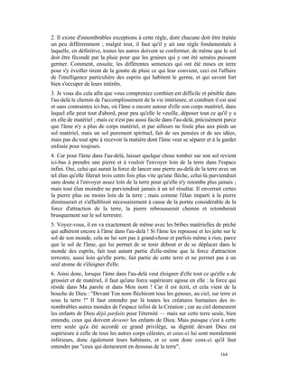 2. Il existe d'innombrables exceptions à cette règle, dont chacune doit être traitée
un peu différemment ; malgré tout, il faut qu'il y ait une règle fondamentale à
laquelle, en définitive, toutes les autres doivent se conformer, de même que le sol
doit être fécondé par la pluie pour que les graines qui y ont été semées puissent
germer. Comment, ensuite, les différentes semences qui ont été mises en terre
pour s'y éveiller tirent de la goutte de pluie ce qui leur convient, ceci est l'affaire
de l'intelligence particulière des esprits qui habitent le germe, et qui savent fort
bien s'occuper de leurs intérêts.
3. Je vous dis cela afin que vous compreniez combien est difficile et pénible dans
l'au-delà le chemin de l'accomplissement de la vie intérieure, et combien il est aisé
et sans contraintes ici-bas, où l'âme a encore autour d'elle son corps matériel, dans
lequel elle peut tout d'abord, pour peu qu'elle le veuille, déposer tout ce qu'il y a
en elle de matériel ; mais ce n'est pas aussi facile dans l'au-delà, précisément parce
que l'âme n'y a plus de corps matériel, et par ailleurs ne foule plus aux pieds un
sol matériel, mais un sol purement spirituel, fait de ses pensées et de ses idées,
mais pas du tout apte à recevoir la matière dont l'âme veut se séparer et à la garder
enfouie pour toujours.
4. Car pour l'âme dans l'au-delà, laisser quelque chose tomber sur son sol revient
ici-bas à prendre une pierre et à vouloir l'envoyer loin de la terre dans l'espace
infini. Oui, celui qui aurait la force de lancer une pierre au-delà de la terre avec un
tel élan qu'elle filerait trois cents fois plus vite qu'une flèche, celui-là parviendrait
sans doute à l'envoyer assez loin de la terre pour qu'elle n'y retombe plus jamais ;
mais tout élan moindre ne parviendrait jamais à un tel résultat. Il enverrait certes
la pierre plus ou moins loin de la terre ; mais comme l'élan imparti à la pierre
diminuerait et s'affaiblirait nécessairement à cause de la portée considérable de la
force d'attraction de la terre, la pierre rebrousserait chemin et retomberait
brusquement sur le sol terrestre.
5. Voyez-vous, il en va exactement de même avec les bribes matérielles de péché
qui adhèrent encore à l'âme dans l'au-delà ! Si l'âme les repousse et les jette sur le
sol de son monde, cela ne lui sert pas à grand-chose et parfois même à rien, parce
que le sol de l'âme, qui lui permet de se tenir debout et de se déplacer dans le
monde des esprits, fait tout autant partie d'elle-même que la force d'attraction
terrestre, aussi loin qu'elle porte, fait partie de cette terre et ne permet pas à un
seul atome de s'éloigner d'elle.
6. Ainsi donc, lorsque l'âme dans l'au-delà veut éloigner d'elle tout ce qu'elle a de
grossier et de matériel, il faut qu'une force supérieure agisse en elle : la force qui
réside dans Ma parole et dans Mon nom ! Car il est écrit, et cela vient de la
bouche de Dieu : "Devant Ton nom fléchiront tous les genoux, au ciel, sur terre et
sous la terre !" Il faut entendre par là toutes les créatures humaines des in-
nombrables autres mondes de l'espace infini de la Création ; car au ciel demeurent
les enfants de Dieu déjà parfaits pour l'éternité — mais sur cette terre seule, bien
entendu, ceux qui doivent devenir les enfants de Dieu. Mais puisque c'est à cette
terre seule qu'a été accordé ce grand privilège, sa dignité devant Dieu est
supérieure à celle de tous les autres corps célestes, et ceux-ci lui sont moralement
inférieurs, donc également leurs habitants, et ce sont donc ceux-ci qu'il faut
entendre par "ceux qui demeurent en dessous de la terre".
                                                                                 164
 