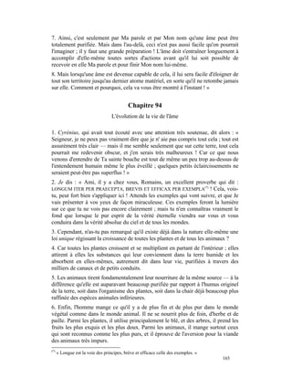 7. Ainsi, c'est seulement par Ma parole et par Mon nom qu'une âme peut être
totalement purifiée. Mais dans l'au-delà, ceci n'est pas aussi facile qu'on pourrait
l'imaginer ; il y faut une grande préparation ! L'âme doit s'entraîner longuement à
accomplir d'elle-même toutes sortes d'actions avant qu'il lui soit possible de
recevoir en elle Ma parole et pour finir Mon nom lui-même.
8. Mais lorsqu'une âme est devenue capable de cela, il lui sera facile d'éloigner de
tout son territoire jusqu'au dernier atome matériel, en sorte qu'il ne retombe jamais
sur elle. Comment et pourquoi, cela va vous être montré à l'instant ! »


                                            Chapitre 94
                                   L'évolution de la vie de l'âme

1. Cyrénius, qui avait tout écouté avec une attention très soutenue, dit alors : «
Seigneur, je ne peux pas vraiment dire que je n' aie pas compris tout cela ; tout est
assurément très clair — mais il me semble seulement que sur cette terre, tout cela
pourrait me redevenir obscur, et j'en serais très malheureux ! Car ce que nous
venons d'entendre de Ta sainte bouche est tout de même un peu trop au-dessus de
l'entendement humain même le plus éveillé ; quelques petits éclaircissements ne
seraient peut-être pas superflus ! »
2. Je dis : « Ami, il y a chez vous, Romains, un excellent proverbe qui dit :
LONGUM ITER PER PRAECEPTA, BREVIS ET EFFICAX PER EXEMPLA(*) ! Cela, vois-
tu, peut fort bien s'appliquer ici ! Attends les exemples qui vont suivre, et que Je
vais présenter à vos yeux de façon miraculeuse. Ces exemples feront la lumière
sur ce que tu ne vois pas encore clairement ; mais tu n'en connaîtras vraiment le
fond que lorsque le pur esprit de la vérité éternelle viendra sur vous et vous
conduira dans la vérité absolue du ciel et de tous les mondes.
3. Cependant, n'as-tu pas remarqué qu'il existe déjà dans la nature elle-même une
loi unique régissant la croissance de toutes les plantes et de tous les animaux ?
4. Car toutes les plantes croissent et se multiplient en partant de l'intérieur ; elles
attirent à elles les substances qui leur conviennent dans la terre humide et les
absorbent en elles-mêmes, autrement dit dans leur vie, purifiées à travers des
milliers de canaux et de petits conduits.
5. Les animaux tirent fondamentalement leur nourriture de la même source — à la
différence qu'elle est auparavant beaucoup purifiée par rapport à l'humus originel
de la terre, soit dans l'organisme des plantes, soit dans la chair déjà beaucoup plus
raffinée des espèces animales inférieures.
6. Enfin, l'homme mange ce qu'il y a de plus fin et de plus pur dans le monde
végétal comme dans le monde animal. Il ne se nourrit plus de foin, d'herbe et de
paille. Parmi les plantes, il utilise principalement le blé, et des arbres, il prend les
fruits les plus exquis et les plus doux. Parmi les animaux, il mange surtout ceux
qui sont reconnus comme les plus purs, et il éprouve de l'aversion pour la viande
des animaux très impurs.
(*)
      « Longue est la voie des principes, brève et efficace celle des exemples. »
                                                                                    165
 