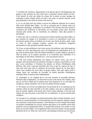 7. Combien de variations, d'égarements et de détours dans le développement des
plantes et des animaux de cette seule terre, et pourtant, chacun atteint son but !
L'œil attentif de celui qui étudie les choses de la nature ne peut manquer de
remarquer comme chaque chose est utile à une autre et comme chacune existe
pour permettre à une autre de croître et de survivre.
8. La vie de l'âme doit être filtrée à travers les différents éléments de la nature.
Elle existe d'abord dans l'éther ; là, elle se concentre par la réunion entre eux
d'éléments identiques, semblables ou en affinité. Elle devient ainsi plus lourde et
commence par s'enfoncer en elle-même vers son propre centre, puis, devenant
toujours plus lourde, elle se transforme en substance vitale déjà pesante et
perceptible.
9. Dans l'air, elle se concentre à nouveau de la même manière que dans l'éther, ce
qui constitue les nuages et le brouillard, et ceux-ci se concentrent à leur tour,
deviennent gouttes d'eau et tombent sur la terre sous forme de pluie, grêle, neige
ou rosée et, dans certaines contrées, comme des formations nuageuses
permanentes ou des précipités humides dans l'air.
10. L'eau, en tant qu'élément vital certes encore très inférieur, mais déjà supérieur
à l'éther et à l'air, doit désormais servir les dispositifs de condensation de la vie
qui sont au-dessus d'elle. Elle doit d'abord attendrir la vie plus endurcie, presque à
l'état de pierre, de la matière grossière et se l'assimiler pour l'absorber et la
développer en elle-même, l'élément eau ; c'est son premier service.
11. Elle doit ensuite abandonner aux plantes ses esprits vitaux, qui sont en
quelque sorte des particules de substance animique. Lorsque ces particules se sont
peu à peu constituées, à l'intérieur des plantes, en formes d'intelligence déjà
définies, elles sont à nouveau absorbées par l'eau et par les vapeurs de l'air, et
l'eau doit créer pour elles la substance de nouvelles formes de vie plus libres.
Ainsi, l'eau continue de servir dans sa propre sphère, bien qu'il naisse d'elle à
chaque heure des myriades de myriades de petites parcelles d'intelligence
animique libres et toujours plus indépendantes.
12. Cependant, la vie végétale doit à son tour assumer et accomplir plusieurs
fonctions déjà compliquées. Les fonctions de l'eau sont encore très simples, alors
que les services rendus par les plantes pour faire progresser la vie sont déjà très
complexes, même à première vue et chez les plantes les plus simples.
13. De même, les services accomplis pour l'avancement de la vie animique par les
animaux même les plus primitifs et les plus simples, ceux qui se rapprochent le
plus du monde végétal, sont encore plus variés et plus éminents. C'est ainsi qu'à
chaque fois que l'on passe à une forme de vie supérieure, le service devient plus
complexe.
14. Lorsque la vie animique est entièrement passée dans la forme humaine, servir
devient sa vocation première. Il existe plusieurs services naturels, imposés comme
une contrainte à toute forme humaine ; mais l'homme est aussi chargé d'accomplir
un nombre considérable de services moraux plus libres et un nombre encore plus
grand de services parfaitement libres. Et quand l'être humain s'est montré en tout
point un serviteur fidèle, il s'est également élevé par là lui-même à la plus grande
perfection de la vie. Bien sûr, cela n'arrive qu'à quelques hommes qui ont été pla-
                                                                              166
 