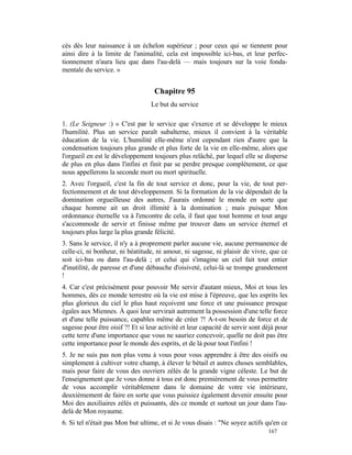 cés dès leur naissance à un échelon supérieur ; pour ceux qui se tiennent pour
ainsi dire à la limite de l'animalité, cela est impossible ici-bas, et leur perfec-
tionnement n'aura lieu que dans l'au-delà — mais toujours sur la voie fonda-
mentale du service. »


                                    Chapitre 95
                                  Le but du service

1. (Le Seigneur :) « C'est par le service que s'exerce et se développe le mieux
l'humilité. Plus un service paraît subalterne, mieux il convient à la véritable
éducation de la vie. L'humilité elle-même n'est cependant rien d'autre que la
condensation toujours plus grande et plus forte de la vie en elle-même, alors que
l'orgueil en est le développement toujours plus relâché, par lequel elle se disperse
de plus en plus dans l'infini et finit par se perdre presque complètement, ce que
nous appellerons la seconde mort ou mort spirituelle.
2. Avec l'orgueil, c'est la fin de tout service et donc, pour la vie, de tout per-
fectionnement et de tout développement. Si la formation de la vie dépendait de la
domination orgueilleuse des autres, J'aurais ordonné le monde en sorte que
chaque homme ait un droit illimité à la domination ; mais puisque Mon
ordonnance éternelle va à l'encontre de cela, il faut que tout homme et tout ange
s'accommode de servir et finisse même par trouver dans un service éternel et
toujours plus large la plus grande félicité.
3. Sans le service, il n'y a à proprement parler aucune vie, aucune permanence de
celle-ci, ni bonheur, ni béatitude, ni amour, ni sagesse, ni plaisir de vivre, que ce
soit ici-bas ou dans l'au-delà ; et celui qui s'imagine un ciel fait tout entier
d'inutilité, de paresse et d'une débauche d'oisiveté, celui-là se trompe grandement
!
4. Car c'est précisément pour pouvoir Me servir d'autant mieux, Moi et tous les
hommes, dès ce monde terrestre où la vie est mise à l'épreuve, que les esprits les
plus glorieux du ciel le plus haut reçoivent une force et une puissance presque
égales aux Miennes. À quoi leur servirait autrement la possession d'une telle force
et d'une telle puissance, capables même de créer ?! A-t-on besoin de force et de
sagesse pour être oisif ?! Et si leur activité et leur capacité de servir sont déjà pour
cette terre d'une importance que vous ne sauriez concevoir, quelle ne doit pas être
cette importance pour le monde des esprits, et de là pour tout l'infini !
5. Je ne suis pas non plus venu à vous pour vous apprendre à être des oisifs ou
simplement à cultiver votre champ, à élever le bétail et autres choses semblables,
mais pour faire de vous des ouvriers zélés de la grande vigne céleste. Le but de
l'enseignement que Je vous donne à tous est donc premièrement de vous permettre
de vous accomplir véritablement dans le domaine de votre vie intérieure,
deuxièmement de faire en sorte que vous puissiez également devenir ensuite pour
Moi des auxiliaires zélés et puissants, dès ce monde et surtout un jour dans l'au-
delà de Mon royaume.
6. Si tel n'était pas Mon but ultime, et si Je vous disais : "Ne soyez actifs qu'en ce
                                                                                167
 