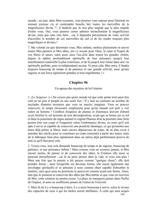 monde ; un jour, dans Mon royaume, vous pourrez vous reposer pour l'éternité en
menant joyeuse vie et contempler bouche bée toutes les merveilles de la
magnificence divine !", il faudrait que Je sois plus stupide que le plus stupide
d'entre vous. Oui, vous pourrez certes admirer éternellement la magnificence
divine, mais pas sans rien faire ; car il dépendra précisément de votre activité
d'accroître le nombre de ces merveilles du ciel et de les rendre toujours plus
magnifiques et divines !
7. Ma volonté est que désormais vous, Mes enfants, mettiez pleinement en œuvre
toutes Mes pensées et Mes idées, dès ce monde pour l'âme, le cœur et l'esprit de
vos frères et sœurs, mais aussi dans l'au-delà dans toutes les grandes vérités,
depuis la sphère profondément spirituelle de leur naissance jusqu'à leur
manifestation matérielle la plus extérieure, et de là jusqu'à leur retour dans une vie
spirituelle parfaite, pure et indépendante accrue. Et pour cela, Mes amis, il faudra
toujours beaucoup de temps et de patience et une grande activité, ainsi qu'une
sagesse et une force également grandes et tout-englobantes ! »


                                   Chapitre 96
                      Un aperçu des mystères de la Création

1. (Le Seigneur :) « Ne croyez pas qu'un monde tel que cette petite terre peut être
créé en un jour et peuplé en une seule fois ! Il y faut au contraire un nombre de
myriades d'années terrestres que vous ne sauriez imaginer. Vous ne pouvez
concevoir, le temps nécessaire simplement pour qu'un monde soit prêt a voir
naître un homme ! Combien d'espèces de plantes et d'animaux doivent d'abord
avoir fertilisé le sol terrestre de leur décomposition, avant que se forme sur ce sol
et dans la pourriture du règne animal et végétal l'humus d'où la première âme forte
pourra tirer son corps et l'organiser selon l'ordonnance divine, en sorte qu'il soit
apte à servir et capable de concevoir une postérité identique, ce qui permettra aux
âmes déjà prêtes et libres, mais encore dépourvues de corps, de ne plus avoir à
attendre des siècles pour se constituer un corps concentré à partir des nuées, mais
de le fabriquer bien plus rapidement dans un utérus déjà parfaitement pourvu de
tout ce qu'il faut pour cela.
2. Voyez-vous, tout cela demande beaucoup de temps et de sagesse, beaucoup de
patience, et une puissance infinie ! Mais comme vous ne cesserez jamais, et Moi
encore moins, de penser et de concevoir des idées, la Création elle aussi se
poursuit éternellement ; car Je ne peux penser dans le vide, et vous non plus !
Mais une fois que la pensée a été perçue comme "quelque chose", elle doit
prendre forme ; mais lorsqu'elle est devenue forme, elle reçoit également une
enveloppe spirituelle et se présente à nous comme objet capable d'absorber la
lumière, sans quoi nous ne pourrions le percevoir comme ayant une forme. Ainsi,
tant que Je penserai et concevrai des idées par Moi-même et que vous en recevrez
de Moi, cette création ne pourra cesser. La place ne manquera jamais dans l'infini
de l'espace, et nous ne souffrirons jamais de l'ennui de l'oisiveté.
3. Mais là où il y a beaucoup à faire, il y a aussi beaucoup à servir, selon le niveau
des capacités de ceux à qui les tâches seront attribuées. À celui qui aura acquis
                                                                              168
 