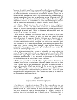 beaucoup de qualités selon Mon ordonnance, il sera donné beaucoup à faire ; mais
celui qui n'aura que peu de qualités n'aura aussi que peu à faire. Cependant, celui
qui n'aura acquis ici-bas aucune capacité devra bien sûr languir et croupir dans la
nuit de l'au-delà jusqu'à ce que, par ses efforts intérieurs libres et indépendants, il
soit devenu capable d'entrer dans un quelconque service, si humble soit-il. S'il
s'acquitte bien de ces fonctions réduites, il sera bientôt placé dans d'autres plus
importantes ; mais s'il les accomplit mal, il perdra rapidement jusqu'au peu qu'il
avait pu très aisément acquérir par ses capacités, si faibles qu'elles fussent.
4. À celui qui a déjà, il sera donné plus encore, afin que sa mesure soit pleine ;
mais à celui qui n'a pas, il sera repris même ce qu'il avait, et la nuit, les ténèbres,
la faim, la misère et toutes sortes de privations seront son lot jusqu'à ce qu'il
condescende à devenir actif, d'abord en lui-même, afin d'acquérir ainsi une
capacité de servir un peu plus grande.
5. C'est pourquoi, vous tous, vous devez être actifs en ce monde et ne pas vous
laisser éblouir par ses richesses, car elles s'en iront tout comme la forme
matérielle présente de toute cette Création visible aux yeux charnels, mais ac-
cumuler d'autant plus les richesses de l'esprit, qui dureront toute l'éternité ! Soyez
des hôtes et des maîtres de maison intelligents dans la maison de votre cœur ; plus
vous engrangerez de richesses spirituelles par toutes sortes de bonnes actions,
mieux vous vous en trouverez dans l'au-delà ! Mais celui qui lésine et vit
petitement ici-bas ne pourra s'en prendre qu'à lui-même s'il trouve un jour les
réserves de son cœur presque vides.
6. Il est facile de récolter ici-bas ; car tout ce qui est fait avec bonne volonté par
amour de Dieu et du prochain est pris pour argent comptant ; mais dans l'au-delà,
tout devra être gagné et payé de l'or très fin de l'activité intérieure la plus pure de
chacun par et en lui-même. Et cela, Mes amis, est quelque peu difficile dans un
royaume où il n'y a pas de mines d'or et d'argent extérieures !
7. Ici-bas, vous pouvez faire de l'or de la boue la plus commune des chemins et
acheter le ciel avec cela, si vous avez mis votre cœur en toute vérité dans cet achat
; dans l'au-delà, seul le plus précieux pourra faire naître le précieux en vous, et
même cela sera plus difficile que de faire de l'or ici-bas avec de vulgaires
cailloux. Mais celui qui, par ses bonnes et nobles actions, aura déjà fabriqué ici-
bas une grande quantité d'or n'en manquera pas dans l'au-delà ; car un seul grain
de ce noble métal spirituel deviendra dans l'au-delà aussi grand qu'un monde, ce
qui fait sans doute une bonne réserve. »


                                   Chapitre 97
                     Du juste exercice de l'amour du prochain

1. (Le Seigneur :) « Mais Je vois à présent s'élever chez certains d'entre vous une
mauvaise pensée que Satan vous a murmurée en secret ! Voici quelle est cette
pensée : il vous en a coûté beaucoup de peine et de travail pour obtenir l'or que
vous avez acquis pour vous et vos descendants, et à présent, il faudrait le
prodiguer à ceux qui ont dilapidé leur vie dans la paresse ? Qu'ils travaillent et
                                                                               169
 
