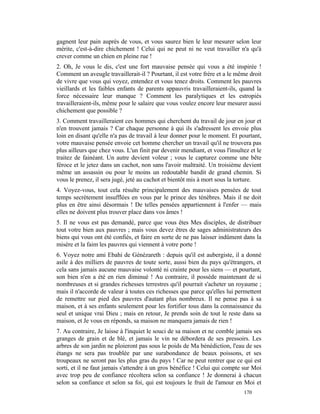 gagnent leur pain auprès de vous, et vous saurez bien le leur mesurer selon leur
mérite, c'est-à-dire chichement ! Celui qui ne peut ni ne veut travailler n'a qu'à
crever comme un chien en pleine rue !
2. Oh, Je vous le dis, c'est une fort mauvaise pensée qui vous a été inspirée !
Comment un aveugle travaillerait-il ? Pourtant, il est votre frère et a le même droit
de vivre que vous qui voyez, entendez et vous tenez droits. Comment les pauvres
vieillards et les faibles enfants de parents appauvris travailleraient-ils, quand la
force nécessaire leur manque ? Comment les paralytiques et les estropiés
travailleraient-ils, même pour le salaire que vous voulez encore leur mesurer aussi
chichement que possible ?
3. Comment travailleraient ces hommes qui cherchent du travail de jour en jour et
n'en trouvent jamais ? Car chaque personne à qui ils s'adressent les envoie plus
loin en disant qu'elle n'a pas de travail à leur donner pour le moment. Et pourtant,
votre mauvaise pensée envoie cet homme chercher un travail qu'il ne trouvera pas
plus ailleurs que chez vous. L'un finit par devenir mendiant, et vous l'insultez et le
traitez de fainéant. Un autre devient voleur ; vous le capturez comme une bête
féroce et le jetez dans un cachot, non sans l'avoir maltraité. Un troisième devient
même un assassin ou pour le moins un redoutable bandit de grand chemin. Si
vous le prenez, il sera jugé, jeté au cachot et bientôt mis à mort sous la torture.
4. Voyez-vous, tout cela résulte principalement des mauvaises pensées de tout
temps secrètement insufflées en vous par le prince des ténèbres. Mais il ne doit
plus en être ainsi désormais ! De telles pensées appartiennent à l'enfer — mais
elles ne doivent plus trouver place dans vos âmes !
5. Il ne vous est pas demandé, parce que vous êtes Mes disciples, de distribuer
tout votre bien aux pauvres ; mais vous devez êtres de sages administrateurs des
biens qui vous ont été confiés, et faire en sorte de ne pas laisser indûment dans la
misère et la faim les pauvres qui viennent à votre porte !
6. Voyez notre ami Ebahi de Génézareth : depuis qu'il est aubergiste, il a donné
asile à des milliers de pauvres de toute sorte, aussi bien du pays qu'étrangers, et
cela sans jamais aucune mauvaise volonté ni crainte pour les siens — et pourtant,
son bien n'en a été en rien diminué ! Au contraire, il possède maintenant de si
nombreuses et si grandes richesses terrestres qu'il pourrait s'acheter un royaume ;
mais il n'accorde de valeur à toutes ces richesses que parce qu'elles lui permettent
de remettre sur pied des pauvres d'autant plus nombreux. Il ne pense pas à sa
maison, et à ses enfants seulement pour les fortifier tous dans la connaissance du
seul et unique vrai Dieu ; mais en retour, Je prends soin de tout le reste dans sa
maison, et Je vous en réponds, sa maison ne manquera jamais de rien !
7. Au contraire, Je laisse à l'inquiet le souci de sa maison et ne comble jamais ses
granges de grain et de blé, et jamais le vin ne débordera de ses pressoirs. Les
arbres de son jardin ne ploieront pas sous le poids de Ma bénédiction, l'eau de ses
étangs ne sera pas troublée par une surabondance de beaux poissons, et ses
troupeaux ne seront pas les plus gras du pays ! Car ne peut rentrer que ce qui est
sorti, et il ne faut jamais s'attendre à un gros bénéfice ! Celui qui compte sur Moi
avec trop peu de confiance récoltera selon sa confiance ! Je donnerai à chacun
selon sa confiance et selon sa foi, qui est toujours le fruit de l'amour en Moi et
                                                                              170
 