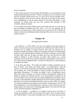 envers le prochain.
8. Soyez donc toujours et en tout temps miséricordieux, et vous trouverez en tout
temps miséricorde auprès de Moi ! Comme vous agirez envers vos frères et sœurs
pauvres, de même J'agirai envers vous. Je vous le dis et vous le conseille à tous :
soyez serviables les uns envers les autres, consacrez-vous à faire le bien, aimez-
vous véritablement les uns les autres comme Je vous aime Moi-même, et vous
montrerez au monde entier que vous êtes vraiment Mes disciples et Mes
véritables enfants par l'esprit.
9. La vocation de tous Mes enfants est de s'exercer dès cette terre à ce qui sera un
jour leur grande occupation dans Mes cieux ; car il n'y sera question que de
l'amour et de l'amour seul, et toute sagesse qui ne sera pas née de la flamme de
l'amour ne trouvera éternellement jamais place dans Mes cieux et n'y trouvera rien
à faire non plus ! »


                                    Chapitre 98
                              De l'argent prêté et donné

1. (Le Seigneur :) « Celui d'entre vous qui a de l'argent ne doit pas toujours le
prêter à ceux-là seuls qui sont en mesure de lui rembourser des intérêts élevés et
usuraires avec le capital à la date convenue, mais aussi aux pauvres qui ne
pourront lui rendre ni capital ni intérêts, et cet argent sera porté à son crédit auprès
de Moi, et Je lui rendrai capital et intérêts dix fois dès ce monde et cent fois dans
l'au-delà. Mais celui qui ne prête son argent qu'à ceux qui peuvent lui rendre
capital et intérêts à la date convenue, ou même, dans certains cas, y seront
contraints par la force de la loi, celui-là a déjà pris sa récompense sur cette terre et
n'en a plus aucune à attendre de Moi ; car ainsi il ne M'a pas servi, mais seulement
le monde et lui-même.
2. Vous direz sans doute : "Si on prête de l'argent à intérêt à quelqu'un qui est
dans le besoin, c'est encore une bonne action ; car l'emprunteur a ainsi été
secouru, il s'est enrichi et peut donc très facilement rembourser capital et intérêts !
Car le prêteur, lui, a bien dû prendre le risque de perdre son argent en cas de
spéculation infructueuse ! Et comme cet argent a servi à l'emprunteur, aucun
Dieu, dans toute Sa sagesse, n'y trouvera à redire si l'emprunteur rembourse au
prêteur le capital avec l'intérêt convenu ! Car, premièrement, le prêteur est lui
aussi un homme envers qui un autre a les mêmes obligations que lui-même envers
un autre, et deuxièmement, l'argent prêté peut être tout le bien du prêteur, dont il
doit donc vivre comme le propriétaire foncier vit de ses terres ! Mais si le prêteur
ne se fait pas rembourser son argent avec les intérêts, de quoi donc vivra-t-il ? Ou
bien l'emprunteur a-t-il le droit d'entretenir si peu que ce soit le désir de conserver
l'argent prêté, alors même qu'il a beaucoup gagné grâce à lui et sait fort bien que
c'est le seul bien du prêteur complaisant ?!"
3. À cela Je réponds : si quelqu'un a de l'argent et qu'un ami en ait besoin et
vienne lui demander un prêt, il ne doit pas le lui refuser. S'il le lui prête moyen-
nant l'intérêt légal, il a sans doute accompli envers lui une bonne action qui sera
                                                                                171
 