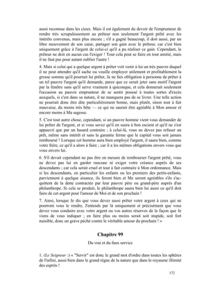 aussi reconnue dans les cieux. Mais il est également du devoir de l'emprunteur de
rendre très scrupuleusement au prêteur non seulement l'argent prêté avec les
intérêts convenus, mais plus encore ; s'il a gagné beaucoup, il doit aussi, par un
libre mouvement de son cœur, partager son gain avec le prêteur, car c'est bien
uniquement grâce à l'argent de celui-ci qu'il a pu réaliser ce gain. Cependant, le
prêteur ne doit en aucun cas l'exiger ! Tout cela peut se faire en tout amitié, mais
il ne faut pas pour autant oublier l'autre !
4. Mais si celui qui a quelque argent à prêter voit venir à lui un très pauvre duquel
il ne peut attendre qu'il sache ou veuille employer utilement et profitablement la
grosse somme qu'il pourrait lui prêter, Je ne fais obligation à personne de prêter à
un tel pauvre l'argent qu'il demande, parce que ce serait jeter sans motif l'argent
par la fenêtre sans qu'il serve vraiment à quiconque, et cela donnerait seulement
l'occasion au pauvre emprunteur de se sentir poussé à toutes sortes d'excès
auxquels, si c'est dans sa nature, il ne manquera pas de se livrer. Une telle action
ne pourrait donc être dite particulièrement bonne, mais plutôt, sinon tout à fait
mauvaise, du moins très bête — ce qui ne saurait être agréable à Mon amour et
encore moins à Ma sagesse.
5. C'est tout autre chose, cependant, si un pauvre homme vient vous demander de
lui prêter de l'argent, et si vous savez qu'il en usera à bon escient et qu'il ne s'est
appauvri que par un hasard contraire ; à celui-là, vous ne devez pas refuser un
prêt, même sans intérêt et sans la garantie ferme que le capital vous soit jamais
remboursé ! Lorsque cet homme aura bien employé l'argent, il saura bien, comme
votre frère, ce qu'il a alors à faire ; car il a les mêmes obligations envers vous que
vous envers lui.
6. S'il devait cependant ne pas être en mesure de rembourser l'argent prêté, vous
ne devez pas lui en garder rancune ni exiger votre créance auprès de ses
descendants ; car cela serait cruel et tout à fait contraire à Mon ordonnance. Mais
si les descendants, en particulier les enfants ou les premiers des petits-enfants,
parviennent à quelque aisance, ils feront bien et Me seront agréables s'ils s'ac-
quittent de la dette contractée par leur pauvre père ou grand-père auprès d'un
philanthrope. Si cela se produit, le philanthrope saura bien lui aussi ce qu'il doit
faire de cet argent pour l'amour de Moi et de son prochain !
7. Ainsi, lorsque Je dis que vous devez aussi prêter votre argent à ceux qui ne
pourront vous le rendre, J'entends par là uniquement et précisément que vous
devez vous conduire avec votre argent ou vos autres réserves de la façon que Je
viens de vous indiquer ; en faire plus ou moins serait soit stupide, soit fort
nuisible, donc un grave péché contre le véritable amour du prochain ! »


                                   Chapitre 99
                             Du vrai et du faux service

1. (Le Seigneur :) « "Servir" est donc le grand mot d'ordre dans toutes les sphères
de l'infini, aussi bien dans le grand règne de la nature que dans le royaume illimité
des esprits !
                                                                               172
 