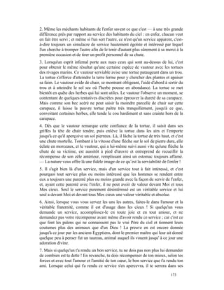 2. Même les méchants habitants de l'enfer savent ce que c'est — à une très grande
différence près par rapport au service des habitants du ciel : en enfer, chacun veut
en fait être servi ; et même si l'un sert l'autre, ce n'est qu'un service apparent, c'est-
à-dire toujours un simulacre de service hautement égoïste et intéressé par lequel
l'un cherche à tromper l'autre afin de le tenir d'autant plus sûrement à sa merci à la
première occasion et de tirer un profit personnel de sa chute.
3. Lorsqu'un esprit infernal porte aux nues ceux qui sont au-dessus de lui, c'est
pour obtenir le même résultat qu'une certaine espèce de vautour avec les tortues
des rivages marins. Ce vautour serviable avise une tortue pataugeant dans un trou.
La tortue s'efforce d'atteindre la terre ferme pour y chercher des plantes et apaiser
sa faim. Le vautour avide de chair, se montrant obligeant, l'aide d'abord à sortir du
trou et à atteindre le sol sec où l'herbe pousse en abondance. La tortue se met
bientôt en quête des herbes qui lui sont utiles. Le vautour l'observe un moment, se
contentant de quelques tentatives discrètes pour éprouver la dureté de sa carapace.
Mais comme son bec acéré ne peut saisir la moindre parcelle de chair sur cette
carapace, il laisse la pauvre tortue paître très tranquillement, jusqu'à ce que,
convoitant certaines herbes, elle tende le cou hardiment et sans crainte hors de la
carapace.
4. Dès que le vautour remarque cette confiance de la tortue, il saisit dans ses
griffes la tête de chair tendre, puis enlève la tortue dans les airs et l'emporte
jusqu'à ce qu'il aperçoive un sol pierreux. Là, il lâche la tortue de très haut, et c'est
une chute mortelle. Tombant à la vitesse d'une flèche sur le sol de pierre dure, elle
éclate en morceaux, et le vautour, qui a lui-même suivi aussi vite qu'une flèche la
chute de sa victime, est aussitôt à pied d'œuvre et entreprend de recueillir la
récompense de son zèle antérieur, remplissant ainsi un estomac toujours affamé.
— La nature vous offre là une fidèle image de ce qu’est la serviabilité de l'enfer !
5. Il s'agit bien là d'un service, mais d'un service tout à fait intéressé, et c'est
pourquoi tout service plus ou moins intéressé que les hommes se rendent entre
eux a toujours une parenté plus ou moins grande avec la façon de servir de l'enfer,
et, ayant cette parenté avec l'enfer, il ne peut avoir de valeur devant Moi et tous
Mes cieux. Seul le service purement désintéressé est un véritable service et lui
seul a devant Moi et devant tous Mes cieux une valeur véritable et absolue.
6. Ainsi, lorsque vous vous servez les uns les autres, faites-le dans l'amour et la
véritable fraternité, comme il est d'usage dans les cieux ! Si quelqu'un vous
demande un service, accomplissez-le en toute joie et en tout amour, et ne
demandez pas votre récompense avant même d'avoir rendu ce service ; car c'est ce
que font les païens qui ne connaissent pas le vrai Père du ciel et tiennent leurs
coutumes plus des animaux que d'un Dieu ! La preuve en est encore donnée
jusqu'à ce jour par les anciens Egyptiens, dont le premier maître qui leur ait donné
quelque peu à penser fut un taureau, animal auquel ils vouent jusqu' à ce jour une
adoration divine.
7. Mais si quelqu'un t'a rendu un bon service, tu ne dois pas non plus lui demander
de combien est ta dette ! En revanche, tu dois récompenser de ton mieux, selon tes
forces et avec tout l'amour et l'amitié de ton cœur, le bon service que t'a rendu ton
ami. Lorsque celui qui t'a rendu ce service s'en apercevra, il te serrera dans ses

                                                                                  173
 