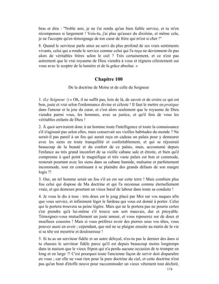 bras et dira : "Noble ami, je ne t'ai rendu qu'un bien faible service, et tu m'en
récompenses si largement ! Vois-tu, j'ai plus qu'assez du dixième, et même cela,
je ne l'accepte qu'en témoignage de ton cœur de frère qui m'est si cher !"
8. Quand le serviteur parle ainsi au servi du plus profond de ses vrais sentiments
vivants, celui qui a rendu le service comme celui qui l'a reçu ne deviennent-ils pas
alors de véritables frères selon le ciel ? Très certainement, et ce n'est pas
autrement que le vrai royaume de Dieu viendra à vous et régnera célestement sur
vous avec le sceptre de la lumière et de la grâce absolue. »


                                   Chapitre 100
                  De la doctrine de Moïse et de celle du Seigneur

1. (Le Seigneur :) « Oh, il ne suffit pas, loin de là, de savoir et de croire ce qui est
bon, juste et vrai selon l'ordonnance divine et céleste ! Il faut le mettre en pratique
dans l'amour et la joie du cœur, et c'est alors seulement que le royaume de Dieu
viendra parmi vous, les hommes, avec sa justice, et qu'il fera de vous les
véritables enfants de Dieu !
2. À quoi serviraient donc à un homme toute l'intelligence et toute la connaissance
s'il n'agissait pas selon elles, mais conservait ses vieilles habitudes du monde ? Ne
serait-il pas pareil à un fou qui aurait reçu en cadeau un palais pour y demeurer
avec les siens en toute tranquillité et confortablement, et qui se réjouirait
beaucoup de la beauté et du confort de ce palais, mais, accoutumé depuis
l'enfance au très grand inconfort de sa vieille cabane sale et étroite, et bien qu'il
comprenne à quel point le magnifique et très vaste palais est bon et commode,
resterait pourtant avec les siens dans sa cabane humide, malsaine et parfaitement
incommode, tout en continuant à se plaindre des grands défauts de son maigre
logis ?!
3. Oui, un tel homme serait un fou s'il en est sur cette terre ! Mais combien plus
fou celui qui dispose de Ma doctrine et qui l'a reconnue comme éternellement
vraie, et qui demeure pourtant un vieux bœuf de labour dans toute sa conduite !
4. Je vous le dis à tous : très doux est le joug placé par Moi sur vos nuques afin
que vous serviez, et infiniment léger le fardeau qui vous est donné à porter. Celui
qui le portera trouvera sa peine légère. Mais qui ne le portera pas ne pourra certes
s'en prendre qu'à lui-même s'il trouve son sort mauvais, dur et pitoyable.
Témoignez-vous mutuellement un juste amour, et vous reposerez sur de doux et
moelleux coussins ! Mais si vous préférez avoir des pierres sous vos têtes, vous
pouvez aussi en avoir ; cependant, que nul ne se plaigne ensuite au matin de la vie
si sa tête est meurtrie et douloureuse !
5. Si tu as un serviteur fidèle et un autre déloyal, n'es-tu pas le dernier des ânes si
tu chasses le serviteur fidèle parce qu'il est depuis beaucoup moins longtemps
dans ta maison que le vieux fripon qui n'a perdu aucune occasion de te tromper en
long et en large ?! C'est pourquoi toute l'ancienne façon de servir doit disparaître
en vous ; car elle ne vaut rien pour la pure doctrine du ciel, et cette doctrine n'est
pas qu'un bout d'étoffe neuve pour raccommoder un vieux vêtement tout déchiré,
                                                                                174
 