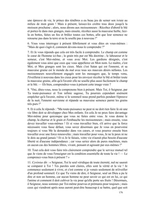 une épreuve de vie, le prince des ténèbres a eu beau jeu de semer son ivraie au
milieu de mon grain ! Mais à présent, laissez-les croître tous deux jusqu'à la
moisson prochaine ; alors, nous dirons aux moissonneurs : Récoltez d'abord le blé
et portez-le dans mes granges, mais ensuite, récoltez aussi la mauvaise herbe, liez-
la en bottes, faites un feu et brûlez toutes ces bottes, afin que leur semence ne
retourne pas dans la terre et ne la souille pas à nouveau !"
6. Vous vous interrogez à présent fébrilement et vous dites en vous-mêmes :
"Mais de quoi s'agit-il, comment devons-nous le comprendre ?"
7. Et Je vous réponds que cela est très facile à comprendre. Le champ est comme
le cœur de l'homme ici-bas ; le grain très pur est Ma doctrine ; le laboureur et le
semeur, c'est Moi-même, et vous avec Moi. Les gardiens désignés, c'est
également vous ainsi que ceux que vous appellerez en Mon nom. Le maître, c'est
Moi, et Mes granges sont les cieux. Mais c'est Satan qui est l'ennemi, et sa
mauvaise graine est le monde du mal avec tous ses mauvais désirs néfastes. Les
moissonneurs nouvellement engagés sont les messagers que, le temps venu,
J'éveillerai à nouveau dans les cieux pour les envoyer récolter le blé et brûler toute
la mauvaise graine, afin qu'à l'avenir elle ne souille plus aussi facilement le champ
et le blé. — Eh bien, comprendrez-vous à présent cette image vraie ?
8. "Oui, dites-vous, nous la comprenons bien à présent. Mais Toi, ô Seigneur, par
Ta toute-puissance et Ton infinie sagesse, Tu pourrais cependant aisément
empêcher qu'à l'avenir, même si le sommeil nous prend parfois pendant l'épreuve
de la nuit, l'ennemi survienne et répande sa mauvaise semence parmi les grains
très purs !"
9. Et à cela Je réponds : "Ma toute-puissance ne peut ni ne doit rien faire là où une
vie libre doit se développer chez Mes enfants. En cela Je ne peux faire davantage
Moi-même pour quiconque que vous ne faites entre vous. Je vous donne le
champ, la charrue et le grain et J'embauche les moissonneurs ; mais ensuite, vous
devez travailler vous-mêmes ! Et si vous travaillez bien, s'il arrive que la force
nécessaire vous fasse défaut, vous savez désormais que Je vous en pourvoirai
toujours si vous Me la demandez dans vos cœurs, et vous pourrez ensuite bien
travailler avec une force renouvelée ; mais travailler pour vous, Je ne le peux ni ne
le dois au grand jamais ! Et si Je le faisais, votre vie n'aurait plus besoin d'aucune
liberté ni d'aucune indépendance ; car vous seriez alors de pures machines, mais
en aucun cas des hommes libres, vivant, pensant et agissant par eux-mêmes !"
10. Tout cela doit vous faire très clairement comprendre que le service mutuel tel
que Je viens de vous l'enseigner est la condition essentielle de toute la vie ! — Le
comprenez-vous bien à présent ? »
11. Cyrénius dit : « Seigneur, Toi le seul véridique de toute éternité, nul ne saurait
se comparer à Toi ! Tes paroles sont claires, elles sont la vérité et la vie ! Je
commence seulement à vivre, et c'est comme si je venais seulement de m'éveiller
d'un profond sommeil. Ce que Tu viens de dire, ô Seigneur, seul un Dieu a pu le
dire et non un homme, car aucun homme ne peut savoir ce qui est en lui, ce qui
l'anime et comment il doit cultiver la vie pour qu'elle porte ses fruits ! Désormais,
ô Seigneur, nous sommes par Toi-même pourvus et prémunis pour toujours ; mais
ceux qui viendront après nous auront peut-être beaucoup à se battre, quel que soit
                                                                              176
 