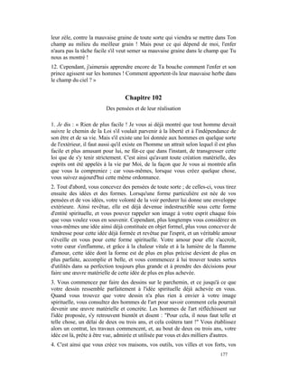 leur zèle, contre la mauvaise graine de toute sorte qui viendra se mettre dans Ton
champ au milieu du meilleur grain ! Mais pour ce qui dépend de moi, l'enfer
n'aura pas la tâche facile s'il veut semer sa mauvaise graine dans le champ que Tu
nous as montré !
12. Cependant, j'aimerais apprendre encore de Ta bouche comment l'enfer et son
prince agissent sur les hommes ! Comment apportent-ils leur mauvaise herbe dans
le champ du ciel ? »


                                   Chapitre 102
                          Des pensées et de leur réalisation

1. Je dis : « Rien de plus facile ! Je vous ai déjà montré que tout homme devait
suivre le chemin de la Loi s'il voulait parvenir à la liberté et à l'indépendance de
son être et de sa vie. Mais s'il existe une loi donnée aux hommes en quelque sorte
de l'extérieur, il faut aussi qu'il existe en l'homme un attrait selon lequel il est plus
facile et plus amusant pour lui, ne fût-ce que dans l'instant, de transgresser cette
loi que de s'y tenir strictement. C'est ainsi qu'avant toute création matérielle, des
esprits ont été appelés à la vie par Moi, de la façon que Je vous ai montrée afin
que vous la compreniez ; car vous-mêmes, lorsque vous créez quelque chose,
vous suivez aujourd'hui cette même ordonnance.
2. Tout d'abord, vous concevez des pensées de toute sorte ; de celles-ci, vous tirez
ensuite des idées et des formes. Lorsqu'une forme particulière est née de vos
pensées et de vos idées, votre volonté de la voir perdurer lui donne une enveloppe
extérieure. Ainsi revêtue, elle est déjà devenue indestructible sous cette forme
d'entité spirituelle, et vous pouvez rappeler son image à votre esprit chaque fois
que vous voulez vous en souvenir. Cependant, plus longtemps vous considérez en
vous-mêmes une idée ainsi déjà constituée en objet formel, plus vous concevez de
tendresse pour cette idée déjà formée et revêtue par l'esprit, et un véritable amour
s'éveille en vous pour cette forme spirituelle. Votre amour pour elle s'accroît,
votre cœur s'enflamme, et grâce à la chaleur vitale et à la lumière de la flamme
d'amour, cette idée dont la forme est de plus en plus précise devient de plus en
plus parfaite, accomplie et belle, et vous commencez à lui trouver toutes sortes
d'utilités dans sa perfection toujours plus grande et à prendre des décisions pour
faire une œuvre matérielle de cette idée de plus en plus achevée.
3. Vous commencez par faire des dessins sur le parchemin, et ce jusqu'à ce que
votre dessin ressemble parfaitement à l'idée spirituelle déjà achevée en vous.
Quand vous trouvez que votre dessin n'a plus rien à envier à votre image
spirituelle, vous consultez des hommes de l'art pour savoir comment cela pourrait
devenir une œuvre matérielle et concrète. Les hommes de l'art réfléchissent sur
l'idée proposée, s'y retrouvent bientôt et disent : "Pour cela, il nous faut telle et
telle chose, un délai de deux ou trois ans, et cela coûtera tant !" Vous établissez
alors un contrat, les travaux commencent, et, au bout de deux ou trois ans, votre
idée est là, prête à être vue, admirée et utilisée par vous et des milliers d'autres.
4. C'est ainsi que vous créez vos maisons, vos outils, vos villes et vos forts, vos
                                                                                 177
 