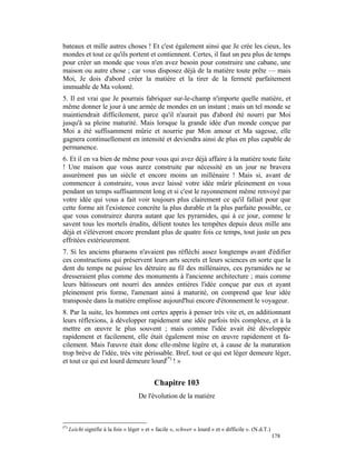 bateaux et mille autres choses ! Et c'est également ainsi que Je crée les cieux, les
mondes et tout ce qu'ils portent et contiennent. Certes, il faut un peu plus de temps
pour créer un monde que vous n'en avez besoin pour construire une cabane, une
maison ou autre chose ; car vous disposez déjà de la matière toute prête — mais
Moi, Je dois d'abord créer la matière et la tirer de la fermeté parfaitement
immuable de Ma volonté.
5. Il est vrai que Je pourrais fabriquer sur-le-champ n'importe quelle matière, et
même donner le jour à une armée de mondes en un instant ; mais un tel monde se
maintiendrait difficilement, parce qu'il n'aurait pas d'abord été nourri par Moi
jusqu'à sa pleine maturité. Mais lorsque la grande idée d'un monde conçue par
Moi a été suffisamment mûrie et nourrie par Mon amour et Ma sagesse, elle
gagnera continuellement en intensité et deviendra ainsi de plus en plus capable de
permanence.
6. Et il en va bien de même pour vous qui avez déjà affaire à la matière toute faite
! Une maison que vous aurez construite par nécessité en un jour ne bravera
assurément pas un siècle et encore moins un millénaire ! Mais si, avant de
commencer à construire, vous avez laissé votre idée mûrir pleinement en vous
pendant un temps suffisamment long et si c'est le rayonnement même renvoyé par
votre idée qui vous a fait voir toujours plus clairement ce qu'il fallait pour que
cette forme ait l'existence concrète la plus durable et la plus parfaite possible, ce
que vous construirez durera autant que les pyramides, qui à ce jour, comme le
savent tous les mortels érudits, délient toutes les tempêtes depuis deux mille ans
déjà et s'élèveront encore prendant plus de quatre fois ce temps, tout juste un peu
effritées extérieurement.
7. Si les anciens pharaons n'avaient pas réfléchi assez longtemps avant d'édifier
ces constructions qui préservent leurs arts secrets et leurs sciences en sorte que la
dent du temps ne puisse les détruire au fil des millénaires, ces pyramides ne se
dresseraient plus comme des monuments à l'ancienne architecture ; mais comme
leurs bâtisseurs ont nourri des années entières l'idée conçue par eux et ayant
pleinement pris forme, l'amenant ainsi à maturité, on comprend que leur idée
transposée dans la matière emplisse aujourd'hui encore d'étonnement le voyageur.
8. Par la suite, les hommes ont certes appris à penser très vite et, en additionnant
leurs réflexions, à développer rapidement une idée parfois très complexe, et à la
mettre en œuvre le plus souvent ; mais comme l'idée avait été développée
rapidement et facilement, elle était également mise en œuvre rapidement et fa-
cilement. Mais l'œuvre était donc elle-même légère et, à cause de la maturation
trop brève de l'idée, très vite périssable. Bref, tout ce qui est léger demeure léger,
et tout ce qui est lourd demeure lourd(*) ! »


                                             Chapitre 103
                                      De l'évolution de la matière



(*)
      Leicht signifie à la fois « léger » et « facile », schwer « lourd » et « difficile ». (N.d.T.)
                                                                                                       178
 