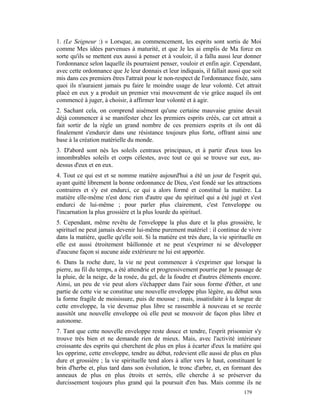 1. (Le Seigneur :) « Lorsque, au commencement, les esprits sont sortis de Moi
comme Mes idées parvenues à maturité, et que Je les ai emplis de Ma force en
sorte qu'ils se mettent eux aussi à penser et à vouloir, il a fallu aussi leur donner
l'ordonnance selon laquelle ils pourraient penser, vouloir et enfin agir. Cependant,
avec cette ordonnance que Je leur donnais et leur indiquais, il fallait aussi que soit
mis dans ces premiers êtres l'attrait pour le non-respect de l'ordonnance fixée, sans
quoi ils n'auraient jamais pu faire le moindre usage de leur volonté. Cet attrait
placé en eux y a produit un premier vrai mouvement de vie grâce auquel ils ont
commencé à juger, à choisir, à affirmer leur volonté et à agir.
2. Sachant cela, on comprend aisément qu'une certaine mauvaise graine devait
déjà commencer à se manifester chez les premiers esprits créés, car cet attrait a
fait sortir de la règle un grand nombre de ces premiers esprits et ils ont dû
finalement s'endurcir dans une résistance toujours plus forte, offrant ainsi une
base à la création matérielle du monde.
3. D'abord sont nés les soleils centraux principaux, et à partir d'eux tous les
innombrables soleils et corps célestes, avec tout ce qui se trouve sur eux, au-
dessus d'eux et en eux.
4. Tout ce qui est et se nomme matière aujourd'hui a été un jour de l'esprit qui,
ayant quitté librement la bonne ordonnance de Dieu, s'est fondé sur les attractions
contraires et s'y est endurci, ce qui a alors formé et constitué la matière. La
matière elle-même n'est donc rien d'autre que du spirituel qui a été jugé et s'est
endurci de lui-même ; pour parler plus clairement, c'est l'enveloppe ou
l'incarnation la plus grossière et la plus lourde du spirituel.
5. Cependant, même revêtu de l'enveloppe la plus dure et la plus grossière, le
spirituel ne peut jamais devenir lui-même purement matériel : il continue de vivre
dans la matière, quelle qu'elle soit. Si la matière est très dure, la vie spirituelle en
elle est aussi étroitement bâillonnée et ne peut s'exprimer ni se développer
d'aucune façon si aucune aide extérieure ne lui est apportée.
6. Dans la roche dure, la vie ne peut commencer à s'exprimer que lorsque la
pierre, au fil du temps, a été attendrie et progressivement pourrie par le passage de
la pluie, de la neige, de la rosée, du gel, de la foudre et d'autres éléments encore.
Ainsi, un peu de vie peut alors s'échapper dans l'air sous forme d'éther, et une
partie de cette vie se constitue une nouvelle enveloppe plus légère, au début sous
la forme fragile de moisissure, puis de mousse ; mais, insatisfaite à la longue de
cette enveloppe, la vie devenue plus libre se rassemble à nouveau et se recrée
aussitôt une nouvelle enveloppe où elle peut se mouvoir de façon plus libre et
autonome.
7. Tant que cette nouvelle enveloppe reste douce et tendre, l'esprit prisonnier s'y
trouve très bien et ne demande rien de mieux. Mais, avec l'activité intérieure
croissante des esprits qui cherchent de plus en plus à écarter d'eux la matière qui
les opprime, cette enveloppe, tendre au début, redevient elle aussi de plus en plus
dure et grossière ; la vie spirituelle tend alors à aller vers le haut, constituant le
brin d'herbe et, plus tard dans son évolution, le tronc d'arbre, et, en formant des
anneaux de plus en plus étroits et serrés, elle cherche à se préserver du
durcissement toujours plus grand qui la poursuit d'en bas. Mais comme ils ne
                                                                                179
 