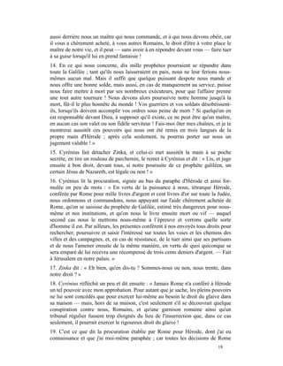 aussi derrière nous un maître qui nous commande, et à qui nous devons obéir, car
il vous a chèrement acheté, à vous autres Romains, le droit d'être à votre place le
maître de notre vie, et il peut — sans avoir à en répondre devant vous — faire tuer
à sa guise lorsqu'il lui en prend fantaisie !
14. En ce qui nous concerne, dix mille prophètes pourraient se répandre dans
toute la Galilée ; tant qu'ils nous laisseraient en paix, nous ne leur ferions nous-
mêmes aucun mal. Mais il suffit que quelque puissant despote nous mande et
nous offre une bonne solde, mais aussi, en cas de manquement au service, puisse
nous faire mettre à mort par ses nombreux exécuteurs, pour que l'affaire prenne
une tout autre tournure ! Nous devons alors poursuivre notre homme jusqu'à la
mort, fût-il le plus honnête du monde ! Vos guerriers et vos soldats désobéissent-
ils, lorsqu'ils doivent accomplir vos ordres sous peine de mort ? Si quelqu'un en
est responsable devant Dieu, à supposer qu'il existe, ce ne peut être qu'un maître,
en aucun cas son valet ou son fidèle serviteur ! Fais-moi ôter mes chaînes, et je te
montrerai aussitôt ces pouvoirs qui nous ont été remis en trois langues de la
propre main d'Hérode ; après cela seulement, tu pourras porter sur nous un
jugement valable ! »
15. Cyrénius fait détacher Zinka, et celui-ci met aussitôt la main à sa poche
secrète, en tire un rouleau de parchemin, le remet à Cyrénius et dit : « Lis, et juge
ensuite à bon droit, devant tous, si notre poursuite de ce prophète galiléen, un
certain Jésus de Nazareth, est légale ou non ! »
16. Cyrénius lit la procuration, signée au bas du paraphe d'Hérode et ainsi for-
mulée en peu de mots : « En vertu de la puissance à nous, tétrarque Hérode,
conférée par Rome pour mille livres d'argent et cent livres d'or sur toute la Judée,
nous ordonnons et commandons, nous appuyant sur l'aide chèrement achetée de
Rome, qu'on se saisisse du prophète de Galilée, estimé très dangereux pour nous-
même et nos institutions, et qu'on nous le livre ensuite mort ou vif — auquel
second cas nous le mettrons nous-même à l’épreuve et verrons quelle sorte
d'homme il est. Par ailleurs, les présentes confèrent à nos envoyés tous droits pour
rechercher, poursuivre et saisir l'intéressé sur toutes les voies et les chemins des
villes et des campagnes, et, en cas de résistance, de le tuer ainsi que ses partisans
et de nous l'amener ensuite de la même manière, en vertu de quoi quiconque se
sera emparé de lui recevra une récompense de trois cents deniers d'argent. — Fait
à Jérusalem en notre palais. »
17. Zinka dit : « Eh bien, qu'en dis-tu ? Sommes-nous ou non, nous trente, dans
notre droit ? »
18. Cyrénius réfléchit un peu et dit ensuite : « Jamais Rome n'a conféré à Hérode
un tel pouvoir avec mon approbation. Pour autant que je sache, les pleins pouvoirs
ne lui sont concédés que pour exercer lui-même au besoin le droit du glaive dans
sa maison — mais, hors de sa maison, c'est seulement s'il se découvrait quelque
conspiration contre nous, Romains, et qu'une garnison romaine ainsi qu'un
tribunal régulier fussent trop éloignés du lieu de l'insurrection que, dans ce cas
seulement, il pourrait exercer le rigoureux droit du glaive !
19. C'est ce que dit la procuration établie par Rome pour Hérode, dont j'ai eu
connaissance et que j'ai moi-même paraphée ; car toutes les décisions de Rome
                                                                              18
 