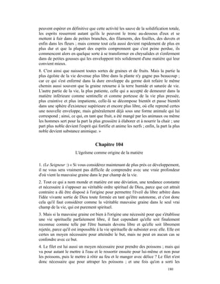 peuvent espérer en définitive que cette activité les sauve de la solidification totale,
les esprits resserrent autant qu'ils le peuvent le tronc au-dessous d'eux et se
mettent à fuir dans de petites branches, des filaments, des feuilles, des duvets et
enfin dans les fleurs ; mais comme tout cela aussi devient rapidement de plus en
plus dur et que la plupart des esprits comprennent que c'est peine perdue, ils
commencent alors en quelque sorte à se transformer en chrysalides et s'enferment
dans de petites gousses qui les enveloppent très solidement d'une matière qui leur
convient mieux.
8. C'est ainsi que naissent toutes sortes de graines et de fruits. Mais la partie la
plus égoïste de la vie devenue plus libre dans la plante n'y gagne pas beaucoup ;
car ce qui s'est enfermé dans la dure enveloppe du germe doit refaire le même
chemin aussi souvent que la graine retourne à la terre humide et saturée de vie.
L'autre partie de la vie, la plus patiente, celle qui a accepté de demeurer dans la
matière inférieure comme sentinelle et comme porteuse de la vie plus pressée,
plus craintive et plus impatiente, celle-là se décompose bientôt et passe bientôt
dans une sphère d'existence supérieure et encore plus libre, où elle reprend certes
une nouvelle enveloppe, mais généralement déjà sous une forme animale qui lui
correspond ; ainsi, ce qui, en tant que fruit, a été mangé par les animaux ou même
les hommes sert pour la part la plus grossière à élaborer et à nourrir la chair ; une
part plus noble devient l'esprit qui fortifie et anime les nerfs ; enfin, la part la plus
noble devient substance animique. »


                                   Chapitre 104
                       L'égoïsme comme origine de la matière

1. (Le Seigneur :) « Si vous considérez maintenant de plus près ce développement,
il ne vous sera vraiment pas difficile de comprendre avec une vraie profondeur
d'où vient la mauvaise graine dans le pur champ de la vie.
2. Tout ce qui a nom monde et matière est une déviation, une tendance constante
et nécessaire à s'opposer au véritable ordre spirituel de Dieu, parce que cet attrait
contraire a dû être disposé à l'origine pour permettre l'éveil du libre arbitre dans
l'idée vivante sortie de Dieu toute formée en tant qu'être autonome, et c'est donc
cela qu'il faut considérer comme la véritable mauvaise graine dans le seul vrai
champ de la vie, qui est purement spirituel.
3. Mais si la mauvaise graine est bien à l'origine une nécessité pour que s'établisse
une vie spirituelle parfaitement libre, il faut cependant qu'elle soit finalement
reconnue comme telle par l'être humain devenu libre et qu'elle soit librement
rejetée, parce qu'il est impossible à la vie spirituelle de subsister avec elle. Elle est
certes un moyen nécessaire pour atteindre le but, mais ne peut en aucun cas se
confondre avec ce but.
4. Le filet est lui aussi un moyen nécessaire pour prendre des poissons ; mais qui
va pour autant le mettre à l'eau et le ressortir ensuite pour lui-même et non pour
les poissons, puis le mettre à rôtir au feu et le manger avec délice ? Le filet n'est
donc nécessaire que pour attraper les poissons ; et une fois qu'on a sorti les
                                                                                 180
 