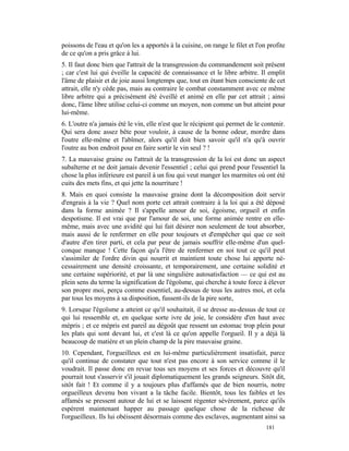 poissons de l'eau et qu'on les a apportés à la cuisine, on range le filet et l'on profite
de ce qu'on a pris grâce à lui.
5. Il faut donc bien que l'attrait de la transgression du commandement soit présent
; car c'est lui qui éveille la capacité de connaissance et le libre arbitre. Il emplit
l'âme de plaisir et de joie aussi longtemps que, tout en étant bien consciente de cet
attrait, elle n'y cède pas, mais au contraire le combat constamment avec ce même
libre arbitre qui a précisément été éveillé et animé en elle par cet attrait ; ainsi
donc, l'âme libre utilise celui-ci comme un moyen, non comme un but atteint pour
lui-même.
6. L'outre n'a jamais été le vin, elle n'est que le récipient qui permet de le contenir.
Qui sera donc assez bête pour vouloir, à cause de la bonne odeur, mordre dans
l'outre elle-même et l'abîmer, alors qu'il doit bien savoir qu'il n'a qu'à ouvrir
l'outre au bon endroit pour en faire sortir le vin seul ? !
7. La mauvaise graine ou l'attrait de la transgression de la loi est donc un aspect
subalterne et ne doit jamais devenir l'essentiel ; celui qui prend pour l'essentiel la
chose la plus inférieure est pareil à un fou qui veut manger les marmites où ont été
cuits des mets fins, et qui jette la nourriture !
8. Mais en quoi consiste la mauvaise graine dont la décomposition doit servir
d'engrais à la vie ? Quel nom porte cet attrait contraire à la loi qui a été déposé
dans la forme animée ? Il s'appelle amour de soi, égoisme, orgueil et enfin
despotisme. Il est vrai que par l'amour de soi, une forme animée rentre en elle-
même, mais avec une avidité qui lui fait désirer non seulement de tout absorber,
mais aussi de le renfermer en elle pour toujours et d'empêcher qui que ce soit
d'autre d'en tirer parti, et cela par peur de jamais souffrir elle-même d'un quel-
conque manque ! Cette façon qu'a l'être de renfermer en soi tout ce qu'il peut
s'assimiler de l'ordre divin qui nourrit et maintient toute chose lui apporte né-
cessairement une densité croissante, et temporairement, une certaine solidité et
une certaine supériorité, et par là une singulière autosatisfaction — ce qui est au
plein sens du terme la signification de l'égoïsme, qui cherche à toute force à élever
son propre moi, perçu comme essentiel, au-dessus de tous les autres moi, et cela
par tous les moyens à sa disposition, fussent-ils de la pire sorte,
9. Lorsque l'égoïsme a atteint ce qu'il souhaitait, il se dresse au-dessus de tout ce
qui lui ressemble et, en quelque sorte ivre de joie, le considère d'en haut avec
mépris ; et ce mépris est pareil au dégoût que ressent un estomac trop plein pour
les plats qui sont devant lui, et c'est là ce qu'on appelle l'orgueil. Il y a déjà là
beaucoup de matière et un plein champ de la pire mauvaise graine.
10. Cependant, l'orgueilleux est en lui-même particulièrement insatisfait, parce
qu'il continue de constater que tout n'est pas encore à son service comme il le
voudrait. Il passe donc en revue tous ses moyens et ses forces et découvre qu'il
pourrait tout s'asservir s'il jouait diplomatiquement les grands seigneurs. Sitôt dit,
sitôt fait ! Et comme il y a toujours plus d'affamés que de bien nourris, notre
orgueilleux devenu bon vivant a la tâche facile. Bientôt, tous les faibles et les
affamés se pressent autour de lui et se laissent régenter sévèrement, parce qu'ils
espèrent maintenant happer au passage quelque chose de la richesse de
l'orgueilleux. Ils lui obéissent désormais comme des esclaves, augmentant ainsi sa
                                                                                 181
 