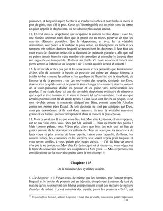 puissance, et l'orgueil aspire bientôt à se rendre taillables et corvéables à merci le
plus de gens, tous s'il le peut. Cette soif inextinguible est au plein sens du terme
ce qu'on appelle le despotisme, où ne subsiste plus aucun amour.
11. Et c'est dans ce despotisme que s'exprime la matière la plus dense ; avec lui,
une planète devenue aussi dure que le granit est au mieux pourvue de tous les
mauvais éléments possibles. Que le despotisme, et avec lui la véritable
domination, soit pareil à la matière la plus dense, en témoignent les forts et les
remparts très solides derrière lesquels se retranchent les despotes. Il leur faut des
murs épais de plusieurs toises où se tiennent de puissants guerriers, afin que nul
ne puisse jamais franchir cette matière très grossière et atteindre le despote dans
son orgueilleuse tranquillité. Malheur au faible s'il osait seulement lancer une
pierre contre la forteresse du despote ; car il serait aussitôt écrasé et anéanti !
12. Je n'entends certes pas par là les souverains et les potentats que l'ordonnance
divine, afin de contenir le besoin de pouvoir qui existe en chaque homme, a
établis ici-bas comme les piliers et les gardiens de l'humilité, de la simplicité, de
l'amour et de la patience ; car ces souverains des peuples, désignés par Dieu,
doivent être ce qu'ils sont et ne peuvent rien changer à la manière dont la volonté
de la toute-puissance divine les pousse et les guide vers l'amélioration des
peuples. Il ne s'agit donc ici que du véritable despotisme ordinaire de n'importe
quel esprit et être humain, et Je vous le montre tel qu'en lui-même. Il est vrai que
certains potentats ont été de cruels tyrans ! Ceux-là se sont élevés du peuple, ils se
sont révoltés contre le souverain désigné par Dieu, comme autrefois Absalon
contre son propre père David. De tels despotes ne sont pas désignés par Dieu,
mais par eux-mêmes, et ils sont donc mauvais, ils sont la véritable mauvaise
graine et les formes qui lui correspondent dans la matière la plus épaisse.
13. Mais ce n'est pas là ce que vous êtes, toi, Mon cher Cyrénius, et ton empereur,
car ce que vous êtes, vous l'êtes par Ma volonté — bien qu'encore des païens !
Mais comme païens, vous M'êtes plus chers que bien des rois qui, au lieu de
guider comme ils le devraient les enfants de Dieu, ne sont que les meurtriers de
leurs corps et plus encore de leurs esprits, raison pour laquelle, d'ailleurs, les
anciens trônes, les couronnes et les sceptres leur seront repris pour toujours et
vous seront confiés, à vous, païens plus sages qu'eux. — J'ai dû faire cet aparté
afin que tu ne croies pas, Mon cher Cyrénius, que toi et ton neveu, vous siégez sur
le trône du souverain comme des usurpateurs à Mes yeux. — Mais reprenons nos
considérations sur la mauvaise graine dans le bon champ ! »


                                          Chapitre 105
                             De la naissance des systèmes solaires

1. (Le Seigneur :) « Voyez-vous, de même que les hommes, par l'amour-propre,
l'orgueil et le besoin de pouvoir qui en découle, s'emplissent à présent de tant de
matière qu'ils ne pourront s'en libérer complètement avant des milliers de milliers
d'années, de même il y eut autrefois des esprits, parmi les premiers créés(*), qui

(*)
      Urgeschaffene Geister, ailleurs Urgeister : pour plus de clarté, nous avons gardé l'expression
                                                                                            182
 