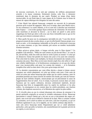 de nouveau courroucés, ils se sont par centaines de millions puissamment
arrachés à la masse commune, fermement résolus, cette fois, à demeurer
totalement dans le domaine du pur esprit. Pendant un temps d'une durée
inconcevable, ils ont flotté dans le vaste espace de la Création sous la forme de
masses de vapeur éthérique très éloignées les unes dés autres.
7. Cette liberté leur plaisait beaucoup, comparée au souvenir de la puissante
pression qu'ils avaient dû supporter. Mais avec le temps, dans cette liberté oisive,
ils ont commencé à se sentir affamés, et ils se sont mis à chercher une nourriture
dans l'espace — c'est-à-dire quelque façon extérieure de s'alimenter. Ils trouvèrent
cette nourriture et devaient la trouver ; car le désir est pareil à cette pierre
magnétique du Nord qui attire à elle avec une force irrésistible tout ce qui est fer
ainsi que tout minerai contenant celui-ci.
8. Mais quelle fut pour eux la conséquence inévitable de cela ? Leur être devint
progressivement de plus en plus dense, ce qui réveilla bientôt l'amour-propre avec
toute sa suite ; et la conséquence inéluctable en fut qu'ils se rétrécirent à nouveau
en un amas commun, ce qui, bien entendu, prit encore un nombre incalculable
d'années terrestres.
9. Mais qu'est-ce qu'une durée, si longue soit-elle, pour le Dieu éternel ? Un
prophète a dit autrefois : "Mille ans sont comme un jour devant Dieu !" Je vous le
dis, devant Dieu, mille fois mille ans font en vérité à peine un instant ! À celui qui
est désœuvré, l'ennui fait paraître les heures des jours et les jours des semaines.
Pour celui dont les tâches sont multiples, les heures deviennent des instants et les
semaines des jours. Mais Dieu est de toute éternité empli d'un zèle infini et Il agit
sans relâche indéfiniment, et la bienheureuse conséquence en est que des durées
pour vous inconcevables sont pour Lui comme des instants — et la formation
complète d'un soleil ne dure donc à Ses yeux qu'un temps très bref.
10. La dernière concentration qui vient d'être décrite a donné et donne encore
naissance aux soleils planétaires, tel celui qui éclaire cette terre. Cette sorte de
soleil est certes par nature beaucoup plus tendre que les soleils centraux, mais ils
possèdent pourtant une masse énorme de matière très lourde, par suite de l'amour-
propre de leurs infinités d'esprits, amour-propre qui est précisément la cause de
l'agglomération d'un tel soleil. Avec le temps, la pression exercée dans cet amas
lumineux par les esprits ordinaires, devenus entièrement matériels, devient
beaucoup trop forte et insupportable pour les esprits les meilleurs et les plus
nobles ; la conséquence en est, comme dans les soleils précédents, une réaction
violente, des éruptions successives, et la libération des esprits les plus nobles.
11. Il s'éveille alors en eux la volonté désormais très sérieuse de retourner à la
pureté spirituelle originelle en suivant la véritable ordonnance divine. Beaucoup
parviennent à vaincre l'attrait qui a été mis en eux et deviennent des anges ori-
ginels, sans avoir dû suivre d'abord le chemin de la chair. Mais si certains veulent
s'y soumettre, sur le soleil ou même sur cette terre, cela leur est permis, ce qui est
d'ailleurs également le cas, Je le rappelle, sur les soleils centraux déjà décrits —
mais cela arrive beaucoup moins fréquemment que sur ce soleil planétaire
particulier, celui qui prête sa lumière, née essentiellement de la grande activité de
ses esprits, à cette terre-ci.

                                                                              184
 