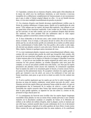 12. Cependant, certaines de ces réunions d'esprits, même après s'être détachées de
la masse du soleil avec les meilleures intentions, se sont trouvées à nouveau
incapables de se débarrasser complètement de l'amour-propre et ont recommencé
peu à peu à céder à l'attrait originel déposé en elles ; le un est bientôt devenu
deux, et s'est ainsi multiplié insensiblement de proche en proche !
13. Ces réunions d'esprits sont bientôt devenues matériellement visibles sous la
forme de comètes nébuleuses à longue queue. Quelle est la signification de cette
queue ? Elle indique que les esprits, devenant déjà matériels, sont affamés et ont
un grand désir d'une nourriture matérielle. Cette avidité tire de l'éther la matière
qui lui convient, et une telle comète, qui est un condensé d'esprits déjà devenus
très matériels, erre alors pendant bien des millénaires dans le vaste espace
éthérique, quêtant sa nourriture comme un loup féroce.
14. À force d'absorber et de dévorer ainsi, cette comète devient de plus en plus
dense et lourde. Avec le temps, si elle passe devant le soleil, elle est de nouveau
attirée par lui, en cela du moins qu'elle est contrainte de se mettre en orbite autour
de lui, conformément à l'ordre établi. Une fois qu'elle a dû se plier à cette règle,
elle devient une planète comme le sont cette terre, l'étoile du matin, celle du soir,
Mars, Jupiter, Saturne et quelques autres inconnues de vous.
15. La voici maintenant planète, toujours aussi extraordinairement affamée, mais,
comme elle est à présent plus proche du soleil que lorsqu'elle était comète, elle
reçoit de lui une nourriture suffisante, qui est en même temps un appât par lequel
il attire toujours plus à lui la fugitive et cherche à la longue à l'absorber à nouveau
en lui — ce qui est un vœu louable des esprits originels du soleil, mais, en ce qui
concerne les très grosses planètes, au nombre desquelles cette terre peut être
comptée, ce vœu ne sera jamais comblé sous cette forme ; car, bien que les esprits
prisonniers des planètes soient encore très matériels, ils connaissent cependant
bien la matière du soleil et ne ressentent guère le besoin, et moins encore l'envie,
de jamais lui être pleinement réunis. Ils acceptent volontiers les esprits grands et
petits qui viennent à eux du soleil, car ceux-ci les renforcent et leur sont une
bonne nourriture, mais pour ce qui est de se réunir au soleil, ils n'en veulent rien
savoir.
16. Il arrive parfois également que les esprits qui ont fui le soleil, lorsqu'ils sont
devenus un amas de matière condensée, soient attirés tout près du soleil ; mais
l'énorme activité des esprits libres qui entourent l'amas solide du soleil, et à qui est
principalement due la luminosité de la surface de celui-ci, a pour effet que
l'ensemble des esprits resserrés dans l'amas figé entrent presque instantanément
dans la plus grande agitation, se séparent les uns des autres et, comme on dit,
prennent le large chacun pour soi.
17. La conséquence de l'activité ainsi éveillée chez les esprits depuis longtemps
rassemblés d'une planète ou tout au moins d'une comète parvenue à une certaine
maturité est la dissolution soudaine et complète de l'amas et la libération de
milliers et de milliers de milliers d'esprits, dont la plupart, avertis et instruits par
une telle leçon, rentrent aussitôt dans la juste ordonnance de la vie et deviennent
des esprits angéliques originels et les utiles gardiens de leurs frères vivants moins
libres comme de ceux qui languissent dans les amas endurcis, et ils contribuent

                                                                                185
 