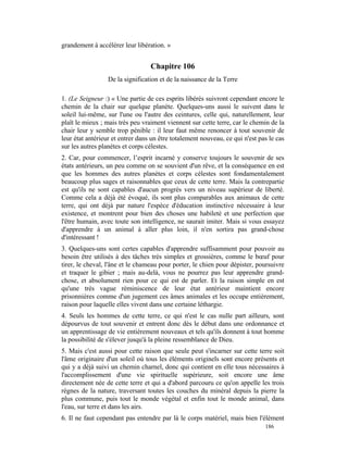 grandement à accélérer leur libération. »


                                  Chapitre 106
                 De la signification et de la naissance de la Terre

1. (Le Seigneur :) « Une partie de ces esprits libérés suivront cependant encore le
chemin de la chair sur quelque planète. Quelques-uns aussi le suivent dans le
soleil lui-même, sur l'une ou l'autre des ceintures, celle qui, naturellement, leur
plaît le mieux ; mais très peu vraiment viennent sur cette terre, car le chemin de la
chair leur y semble trop pénible : il leur faut même renoncer à tout souvenir de
leur état antérieur et entrer dans un être totalement nouveau, ce qui n'est pas le cas
sur les autres planètes et corps célestes.
2. Car, pour commencer, l’esprit incarné y conserve toujours le souvenir de ses
états antérieurs, un peu comme on se souvient d'un rêve, et la conséquence en est
que les hommes des autres planètes et corps célestes sont fondamentalement
beaucoup plus sages et raisonnables que ceux de cette terre. Mais la contrepartie
est qu'ils ne sont capables d'aucun progrès vers un niveau supérieur de liberté.
Comme cela a déjà été évoqué, ils sont plus comparables aux animaux de cette
terre, qui ont déjà par nature l'espèce d'éducation instinctive nécessaire à leur
existence, et montrent pour bien des choses une habileté et une perfection que
l'être humain, avec toute son intelligence, ne saurait imiter. Mais si vous essayez
d'apprendre à un animal à aller plus loin, il n'en sortira pas grand-chose
d'intéressant !
3. Quelques-uns sont certes capables d'apprendre suffisamment pour pouvoir au
besoin être utilisés à des tâches très simples et grossières, comme le bœuf pour
tirer, le cheval, l'âne et le chameau pour porter, le chien pour dépister, poursuivre
et traquer le gibier ; mais au-delà, vous ne pourrez pas leur apprendre grand-
chose, et absolument rien pour ce qui est de parler. Et la raison simple en est
qu'une très vague réminiscence de leur état antérieur maintient encore
prisonnières comme d'un jugement ces âmes animales et les occupe entièrement,
raison pour laquelle elles vivent dans une certaine léthargie.
4. Seuls les hommes de cette terre, ce qui n'est le cas nulle part ailleurs, sont
dépourvus de tout souvenir et entrent donc dès le début dans une ordonnance et
un apprentissage de vie entièrement nouveaux et tels qu'ils donnent à tout homme
la possibilité de s'élever jusqu'à la pleine ressemblance de Dieu.
5. Mais c'est aussi pour cette raison que seule peut s'incarner sur cette terre soit
l'âme originaire d'un soleil où tous les éléments originels sont encore présents et
qui y a déjà suivi un chemin charnel, donc qui contient en elle tous nécessaires à
l'accomplissement d'une vie spirituelle supérieure, soit encore une âme
directement née de cette terre et qui a d'abord parcouru ce qu'on appelle les trois
règnes de la nature, traversant toutes les couches du minéral depuis la pierre la
plus commune, puis tout le monde végétal et enfin tout le monde animal, dans
l'eau, sur terre et dans les airs.
6. Il ne faut cependant pas entendre par là le corps matériel, mais bien l'élément
                                                                              186
 