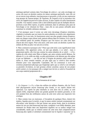 animique-spirituel contenu dans l'enveloppe de celui-ci ; car cette enveloppe est
certes elle aussi en dernière analyse de nature animique-spirituelle, mais elle est
en soi encore trop ordinaire, trop paresseuse et grossière, et elle est une expression
trop pesante de l'amour-propre, de l'égoïsme, de l'orgueil et de la jouissance très
oisive de l'appétit de pouvoir le plus envieux, le plus cupide et le plus funestement
irascible. Une matière comme celle-ci doit d'abord passer par de multiples décom-
positions avant d'être reprise, en partie seulement, dans la substance plus pure de
l'enveloppe et du vêtement de l'âme ; mais elle ne sera jamais utilisable pour
constituer la véritable substance animique.
7. C'est pourquoi aussi il existe sur cette terre davantage d'espèces minérales,
végétales et animales que sur toutes les autres planètes ou soleils, pris séparément,
s'entend. Car à eux tous, ils fourniraient certes une plus grande somme d'espèces,
mais sur chaque corps céleste isolé, partout ailleurs dans la Création, il n'y a pas la
cent millième partie du nombre d'espèces que l'on trouve sur cette terre dans
chacun des trois règnes. Pour cela aussi, cette terre seule est destinée à porter les
enfants de Dieu au plus vrai sens de ce terme.
8. Mais comment et pourquoi cela ? Parce que cette terre a une signification toute
particulière. Elle appartient certes, en tant que planète, à ce soleil ; mais à
proprement parler, elle n'est pas comme les autres planètes de ce soleil — à l'ex-
ception de celle située entre Mars et Jupiter, qui, pour certains motifs fâcheux, fut
détruite il y a six mille ans déjà, ou plus précisément a été détruite par elle-même
et par ses habitants —, car elle est née à l'origine du premier soleil central lui-
même et, d'une certaine manière, est plus âgée que ce soleil-ci d'un nombre
d'années pour vous impensable. Cependant, elle n'a commencé à avoir une
existence proprement physique que longtemps après que ce soleil-ci eut entrepris
sa première révolution, en tant qu'amas céleste constitué, autour de son propre
soleil central, et c'est pourquoi elle a malgré tout tiré de ce soleil-ci l'essentiel de
son corps matériel proprement dit. »


                                   Chapitre 107
                             De la formation de la Lune

1. (Le Seigneur :) « Il y a bien des milliers de milliers d'années, elle (la Terre)
était physiquement encore beaucoup plus lourde, et ses esprits étaient très
oppressés. Les esprits les plus méchants se sont alors mis en colère, se sont
séparés d'elle, emportant même une grande quantité de matière grossière, et ont
erré pendant bien des millénaires autour de cette terre selon une trajectoire très
erratique.
2. Mais comme tous ces morceaux, à l'exception de quelques blocs, étaient très
tendres, liquides pour la moitié, et que la masse entière tournait constamment sur
elle-même, cette dernière a fini par former une grosse boule, dont la révolution
autour de son axe était beaucoup trop lente, comparée à son faible diamètre, pour
maintenir les fluides dans une disposition régulière sur sa surface malgré tout
considérable, tandis que sa rotation autour de cette terre était comparativement
beaucoup plus rapide et entraînait constamment tout le liquide à séjourner sur la
                                                                                187
 