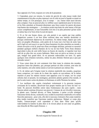 face opposée à la Terre, toujours en vertu de la pesanteur.
3. Cependant, pour ces raisons, le centre de gravité de cette masse ronde était
constamment et de plus en plus repoussé vers le côté où tout le liquide se tenait en
même temps, et c'est pourquoi, avec le temps — car, l'amas étant aussi devenu
plus compact, l'eau ne pouvait plus s'y infiltrer aussi rapidement pour le traverser,
et les flots entraînés se brisaient désormais sans force contre les parois devenues
trop hautes des montagnes —, la rotation axiale trop lente de cette masse a fini par
cesser complètement, et tout l'ensemble s'est mis à ne plus présenter qu'une seule
et même face à la Terre d'où il avait été éjecté.
4. Et ce fut une bonne chose, car cela permit à ses esprits par trop entêtés
d'apprécier comme il est bon d'être enfermé dans une matière desséchée et
presque entièrement dépourvue de nourriture. En même temps, depuis que cette
terre est peuplée d'hommes, cette partie de la Lune (car c'est bien de notre lune
qu'il s'agit ici) sert aussi à ce que les âmes humaines les plus attachées au monde y
soient envoyées et de là, pourvues d'une enveloppe aérienne, puissent se rassasier
pendant quelques milliers d'années de la vue de leur belle Terre d'une distance
équivalant à plus de cent mille lieues ou heures de marche, et regretter tout leur
soûl de ne plus être ses avares habitants. Mais tout est prévu au mieux en sorte
que, malgré leur grand désir, ils ne puissent redescendre sur terre. Et, après
quelques éons d'années terrestres, même les plus obstinés finiront peu à peu par
entendre raison !
5. Vous venez donc de voir comment s'est faite toute la création des mondes,
jusqu'aux lunes des planètes, qui, presque partout où elles existent, sont nées de
cette manière, ont cette même nature et servent à présent aux mêmes fins.
6. Et, de même qu'à l'origine toute la création matérielle des mondes, jusqu'aux
lunes comprises, est venue de la chute des esprits en eux-mêmes, de la même
manière et pour les mêmes raisons sont apparues avec le temps, sur les corps
célestes durs et pesants, les montagnes, premières plantes géantes d'un monde, et
par la suite toutes sortes de plantes et d'animaux et enfin l'homme lui-même.
7. Les meilleurs des esprits s'arrachent violemment à la pression toujours
croissante de la matière, dissolvant leur propre matière par la force de leur vo-
lonté. Ils peuvent d'emblée entrer dans l'ordonnance des purs esprits ; mais
l'ancien attrait continue d'exercer son pouvoir. L'amour de soi s'éveille à nouveau,
la plante suce, l'animal dévore, et l'âme humaine, à peine a-t-elle réintégré
l'ancienne forme divine, recherche avec avidité la nourriture matérielle et le même
bien-être paresseux ; pour cela, elle doit à nouveau s'entourer d'un corps matériel,
plus tendre toutefois que l'ancienne matière pécheresse. Malgré ce corps plus
tendre, l'amour-propre croît cependant si bien dans l'âme pure qu'elle
redeviendrait la matière la plus dure si Je n'avais placé en son cœur un gardien,
une étincelle de Mon esprit d'amour. »


                                  Chapitre 108
                         Du mal originel de l'amour de soi

                                                                             188
 