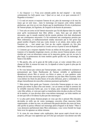 1. (Le Seigneur :) « Vous avez entendu parler du mal originel — du moins
certainement les Juifs parmi vous ! Quel est ce mal, et en quoi consiste-t-il ?
Regardez et écoutez !
2. Ce mal est encore et toujours l'amour de soi, père du mensonge et de tous les
maux qui en sont issus ; mais le mensonge est toujours cette même matière
pécheresse, qui n'est en soi rien d'autre que la manifestation frivole et pécheresse
de l'amour-propre, de l'égoïsme, de l'orgueil et du besoin de puissance.
3. Tout cela est certes né de l'attrait nécessaire que J'ai dû déposer dans les esprits
pour qu'ils reconnaissent leur libre arbitre ; mais, bien que cet attrait fût
nécessaire, que le monde matériel devînt ensuite pécheur n'en était absolument
pas une conséquence nécessaire. Ce fut seulement une conséquence permise par
Mon ordonnance, et malheureusement rendue nécessaire par le fait qu'un trop
grand nombre d'esprits n'ont pas voulu résister à cet attrait, alors même qu'ils
l'auraient pu — tout autant que l'ont pu des esprits originels six fois plus
nombreux, dont l'un est à présent ici à notre service et porte le nom de Raphaël.
4. L'ennemi qui a toujours répandu l'ivraie au milieu du bon grain, qui la répand
toujours et la répandra longtemps encore, est donc encore l'amour-propre, et son
résultat qui vous est désormais connu est la mauvaise graine, qui est, au sens le
plus large, la quintessence de toute matière quelle qu'elle soit, du mensonge, de
Satan et du diable.
5. Ma parole, elle, est le grain de blé noble et pur, et votre volonté libre est le
champ où Moi, le semeur de toute vie, Je répands et sème le grain le plus pur de
Mon ordre éternel.
6. Ne vous laissez pas vaincre par l'amour-propre, mais combattez-le aisément et
puissamment par l'épée flamboyante de l'amour véritable et parfaitement
désintéressé envers Moi et envers vos frères et sœurs, et vous garderez votre
champ net de toute mauvaise graine et entrerez un jour dans Mon royaume, étant
vous-mêmes les fruits les plus beaux et les plus délicieux, pour y contempler et y
diriger éternellement de nouvelles créations purement spirituelles !
7. Mais prenez bien garde que l'ennemi, c'est-à-dire l'amour-propre en vous, ne
prenne pas même la place d'un seul atome ; car cet atome est déjà la semence de
la véritable mauvaise herbe qui, avec le temps, peut s'emparer entièrement de
votre libre arbitre, et votre pur esprit se transforme alors de plus en plus en l'ivraie
de la matière, et vous devenez alors vous-mêmes mensonge, car toute matière est
en tant que telle à l'évidence le plus pur des mensonges !
8. Le plus petit atome d'amour-propre en vous qui êtes à présent Mes disciples
deviendra en mille ans de vraies montagnes couvertes d'une mauvaise herbe
empoisonnée, et dans les rues, on enfermera Ma parole derrière des murs de boue,
afin qu'elle ne puisse offenser nul mensonge plein d'orgueil et de haine ! Mais si
vous demeurez parfaitement dans Mon ordonnance, vous verrez bientôt les loups
boire avec les agneaux au même ruisseau.
9. Je viens de vous donner cette explication, dont aucun esprit n'avait rien su
jusqu'ici, afin que vous appreniez qui est Celui qui seul peut vous donner une telle

                                                                                189
 
