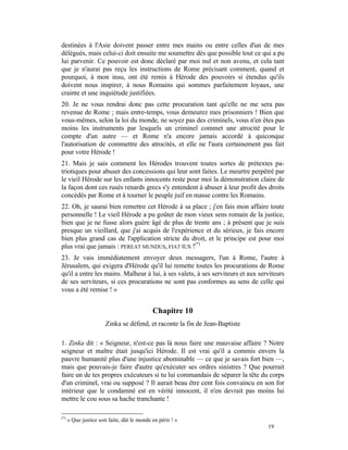 destinées à l'Asie doivent passer entre mes mains ou entre celles d'un de mes
délégués, mais celui-ci doit ensuite me soumettre dès que possible tout ce qui a pu
lui parvenir. Ce pouvoir est donc déclaré par moi nul et non avenu, et cela tant
que je n'aurai pas reçu les instructions de Rome précisant comment, quand et
pourquoi, à mon insu, ont été remis à Hérode des pouvoirs si étendus qu'ils
doivent nous inspirer, à nous Romains qui sommes parfaitement loyaux, une
crainte et une inquiétude justifiées.
20. Je ne vous rendrai donc pas cette procuration tant qu'elle ne me sera pas
revenue de Rome ; mais entre-temps, vous demeurez mes prisonniers ! Bien que
vous-mêmes, selon la loi du monde, ne soyez pas des criminels, vous n'en êtes pas
moins les instruments par lesquels un criminel commet une atrocité pour le
compte d'un autre — et Rome n'a encore jamais accordé à quiconque
l'autorisation de commettre des atrocités, et elle ne l'aura certainement pas fait
pour votre Hérode !
21. Mais je sais comment les Hérodes trouvent toutes sortes de prétextes pa-
triotiques pour abuser des concessions qui leur sont faites. Le meurtre perpétré par
le vieil Hérode sur les enfants innocents reste pour moi la démonstration claire de
la façon dont ces rusés renards grecs s'y entendent à abuser à leur profit des droits
concédés par Rome et à tourner le peuple juif en masse contre les Romains.
22. Oh, je saurai bien remettre cet Hérode à sa place ; j'en fais mon affaire toute
personnelle ! Le vieil Hérode a pu goûter de mon vieux sens romain de la justice,
bien que je ne fusse alors guère âgé de plus de trente ans ; à présent que je suis
presque un vieillard, que j'ai acquis de l'expérience et du sérieux, je fais encore
bien plus grand cas de l'application stricte du droit, et le principe est pour moi
plus vrai que jamais : PEREAT MUNDUS, FIAT IUS !(*)
23. Je vais immédiatement envoyer deux messagers, l'un à Rome, l'autre à
Jérusalem, qui exigera d'Hérode qu'il lui remette toutes les procurations de Rome
qu'il a entre les mains. Malheur à lui, à ses valets, à ses serviteurs et aux serviteurs
de ses serviteurs, si ces procurations ne sont pas conformes au sens de celle qui
vous a été remise ! »


                                             Chapitre 10
                       Zinka se défend, et raconte la fin de Jean-Baptiste

1. Zinka dit : « Seigneur, n'est-ce pas là nous faire une mauvaise affaire ? Notre
seigneur et maître était jusqu'ici Hérode. Il est vrai qu'il a commis envers la
pauvre humanité plus d'une injustice abominable — ce que je savais fort bien —,
mais que pouvais-je faire d'autre qu'exécuter ses ordres sinistres ? Que pourrait
faire un de tes propres exécuteurs si tu lui commandais de séparer la tête du corps
d'un criminel, vrai ou supposé ? Il aurait beau être cent fois convaincu en son for
intérieur que le condamné est en vérité innocent, il n'en devrait pas moins lui
mettre le cou sous sa hache tranchante !

(*)
      « Que justice soit faite, dût le monde en périr ! »
                                                                                 19
 