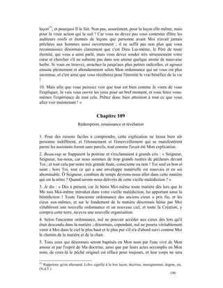leçon(*), et pourquoi Il le fait. Non pas, assurément, pour la leçon elle-même, mais
pour la vraie action qui la suit ! Car vous ne devez pas vous contenter d'être les
auditeurs oisifs et étonnés de leçons que personne avant Moi n'avait jamais
prêchées aux hommes aussi ouvertement ; il ne suffit pas non plus que vous
reconnaissiez désormais clairement que c'est Dieu Lui-même, le Père de toute
éternité, qui vous a ainsi parlé, mais vous devez sonder très sérieusement votre
cœur et chercher s'il ne subsiste pas dans son amour quelque atome de mauvaise
herbe. Si vous en trouvez, arrachez-la jusqu'aux plus petites radicelles, et agissez
ensuite pleinement et abondamment selon Mon ordonnance qui ne vous est plus
inconnue, et c'est ainsi que vous récolterez pour l'éternité le vrai bénéfice de la vie
!
10. Mais afin que vous puissiez voir que tout est bien comme Je viens de vous
l'expliquer, Je vais vous ouvrir les yeux pour un bref moment, et vous ferez vous-
mêmes l'expérience de tout cela. Prêtez donc bien attention à tout ce que vous
allez voir maintenant ! »


                                      Chapitre 109
                         Rédemption, renaissance et révélation

1. Pour des raisons faciles à comprendre, cette explication ne laissa bien sûr
personne indifférent, et l'étonnement et l'émerveillement qui se manifestèrent
parmi les assistants furent sans pareils, tout comme l'avait été Mon explication.
2. Beaucoup se frappaient la poitrine et s'exclamaient à grands cris : « Seigneur,
Seigneur, tue-nous, car nous sommes de trop grands rustres de pécheurs devant
Toi ; et tout cela par notre très grande faute, consciente ou non ! Toi seul es bon et
saint ; hors Toi, tout ce qui a une enveloppe matérielle est mauvais et en soi
abominable. Ô Seigneur, combien de temps devrons-nous aller dans cette matière
qui est la nôtre ? Quand serons-nous délivrés de cette vieille malédiction ? »
3. Je dis : « Dès à présent, car Je bénis Moi-même toute matière dès lors que Je
Me suis Moi-même introduit dans votre vieille malédiction, lui apportant ainsi la
bénédiction ! Toute l'ancienne ordonnance des anciens cieux a pris fin, et les
cieux eux-mêmes, et sur le fondement de la matière désormais bénie par Moi
s'établiront une nouvelle ordonnance et un nouveau ciel, et toute la Création, y
compris cette terre, recevra une nouvelle organisation.
4. Selon l'ancienne ordonnance, nul ne pouvait accéder aux cieux dès lors qu'il
était descendu dans la matière ; désormais, cependant, nul ne pourra véritablement
venir à Moi dans le ciel le plus haut et le plus pur s'il n'a d'abord suivi comme Moi
le chemin de la matière et de la chair.
5. Tous ceux qui désormais seront baptisés en Mon nom par l'eau vive de Mon
amour et par l'esprit de Ma doctrine, ainsi que par leurs actes accomplis en Mon
nom, de ceux-là le péché originel est effacé pour toujours, et leur corps ne sera

(*)
  Rappelons qu'en allemand, Lehre signifie à la fois leçon, doctrine, enseignement, dogme, etc.
(N.d.T.)
                                                                                       190
 