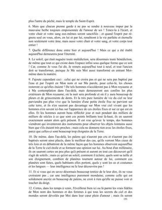 plus l'antre du péché, mais le temple du Saint-Esprit.
6. Mais que chacun prenne garde à ne pas se rendre à nouveau impur par la
mauvaise herbe toujours empoisonnée de l'amour de soi ! Tenez-la à l'écart, et
votre chair et votre sang eux-mêmes seront sanctifiés ; et quand l'esprit pur ré-
gnera seul en vous, alors, en lui et par lui, renaîtront à la vie parfaite et éternelle
non seulement votre âme, mais aussi votre chair et votre sang, et votre corps tout
entier !
7. Quelle différence donc entre hier et aujourd'hui ! Mais ce qui a été établi
aujourd'hui demeurera pour l'éternité.
8. Le soleil, qui était naguère toute malédiction, sera désormais toute bénédiction,
de même que tout ce qui existe dans l'espace infini sous quelque forme que ce soit
! Car, comme Je vous l'ai dit, Je remets aujourd'hui tout à neuf, et tout l'ancien
doit se transformer, puisque Je Me suis Moi aussi transformé en entrant Moi-
même dans la matière.
9. J'ajoute cependant ceci : celui qui ne croira pas et qui ne sera pas baptisé par
l'eau et par l'esprit en Mon nom et sur Ma parole, pour celui-là, les choses
resteront ce qu'elles étaient ! De tels hommes n'accéderont pas à Mon royaume et
à Ma contemplation dans l'au-delà, mais demeureront aux confins les plus
extérieurs de Mon royaume, où la nuit sera profonde et où il y aura beaucoup de
pleurs et de grincements de dents. Et la très pure lumière de vie du ciel ne leur
parviendra pas plus vive que la lumière d'une petite étoile fixe ne parvient sur
cette terre, et ils n'en sauront pas davantage sur Mon vrai ciel vivant que les
hommes n'en savent ici-bas sur l'apparence de ces étoiles fixes et sur ce qui est en
elles. Et les hommes auront beau réfléchir jour et nuit pendant des milliers de
milliers de siècles à ce que sont ces points brillants tout là-haut, ils en sauront
exactement autant alors qu'à présent. Il est vrai qu'avec le temps, des hommes
viendront qui inventeront des instruments pour observer les objets lointains aussi
bien que s'ils étaient très proches ; mais cela ne donnera rien avec les étoiles fixes,
parce que celles-ci sont beaucoup trop éloignées de la Terre.
10. De même, dans l'au-delà, les païens qui n'auront pas cru et n'auront pas été
baptisés seront ainsi placés, dans le meilleur des cas, qu'ils verront Mes cieux de
très loin et en débattront de la même façon que les hommes observent aujourd'hui
de la Terre le ciel étoile et se forment une opinion sur lui. Au bout d'un millénaire,
ils en sauront certes un peu plus qu'à présent et auront en tout cas découvert qu'il
s'agit de soleils ; mais ce qu'est un soleil, comment il éclaire, quels sont sa taille et
son éloignement, combien de planètes tournent autour de lui, comment ces
planètes sont faites, quels habitants elles portent, quels y sont les us et coutumes
et les langues — leur intelligence ne le leur découvrira pas !
11. Et si vous qui en savez désormais beaucoup tentiez de le leur dire, ils ne vous
croiraient pas ; car une intelligence purement mondaine, comme celle qui est
solidement ancrée en beaucoup de païens, ne croit à rien qu'elle ne puisse voir et
toucher du doigt.
12. Certes, dans les temps à venir, J'éveillerai bien ici ou là parmi les vrais fidèles
de Mon nom des hommes et des femmes à qui tous les secrets du ciel et des
mondes seront dévoilés par Moi dans leur cœur plein d'amour ; mais ils seront
                                                                                 191
 