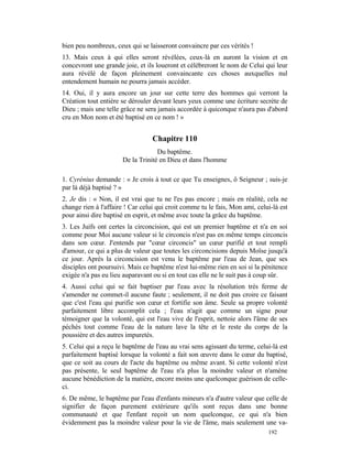 bien peu nombreux, ceux qui se laisseront convaincre par ces vérités !
13. Mais ceux à qui elles seront révélées, ceux-là en auront la vision et en
concevront une grande joie, et ils loueront et célébreront le nom de Celui qui leur
aura révélé de façon pleinement convaincante ces choses auxquelles nul
entendement humain ne pourra jamais accéder.
14. Oui, il y aura encore un jour sur cette terre des hommes qui verront la
Création tout entière se dérouler devant leurs yeux comme une écriture secrète de
Dieu ; mais une telle grâce ne sera jamais accordée à quiconque n'aura pas d'abord
cru en Mon nom et été baptisé en ce nom ! »


                                  Chapitre 110
                                   Du baptême.
                      De la Trinité en Dieu et dans l'homme

1. Cyrénius demande : « Je crois à tout ce que Tu enseignes, ô Seigneur ; suis-je
par là déjà baptisé ? »
2. Je dis : « Non, il est vrai que tu ne l'es pas encore ; mais en réalité, cela ne
change rien à l'affaire ! Car celui qui croit comme tu le fais, Mon ami, celui-là est
pour ainsi dire baptisé en esprit, et même avec toute la grâce du baptême.
3. Les Juifs ont certes la circoncision, qui est un premier baptême et n'a en soi
comme pour Moi aucune valeur si le circoncis n'est pas en même temps circoncis
dans son cœur. J'entends par "cœur circoncis" un cœur purifié et tout rempli
d'amour, ce qui a plus de valeur que toutes les circoncisions depuis Moïse jusqu'à
ce jour. Après la circoncision est venu le baptême par l'eau de Jean, que ses
disciples ont poursuivi. Mais ce baptême n'est lui-même rien en soi si la pénitence
exigée n'a pas eu lieu auparavant ou si en tout cas elle ne le suit pas à coup sûr.
4. Aussi celui qui se fait baptiser par l'eau avec la résolution très ferme de
s'amender ne commet-il aucune faute ; seulement, il ne doit pas croire ce faisant
que c'est l'eau qui purifie son cœur et fortifie son âme. Seule sa propre volonté
parfaitement libre accomplit cela ; l'eau n'agit que comme un signe pour
témoigner que la volonté, qui est l'eau vive de l'esprit, nettoie alors l'âme de ses
péchés tout comme l'eau de la nature lave la tête et le reste du corps de la
poussière et des autres impuretés.
5. Celui qui a reçu le baptême de l'eau au vrai sens agissant du terme, celui-là est
parfaitement baptisé lorsque la volonté a fait son œuvre dans le cœur du baptisé,
que ce soit au cours de l'acte du baptême ou même avant. Si cette volonté n'est
pas présente, le seul baptême de l'eau n'a plus la moindre valeur et n'amène
aucune bénédiction de la matière, encore moins une quelconque guérison de celle-
ci.
6. De même, le baptême par l'eau d'enfants mineurs n'a d'autre valeur que celle de
signifier de façon purement extérieure qu'ils sont reçus dans une bonne
communauté et que l'enfant reçoit un nom quelconque, ce qui n'a bien
évidemment pas la moindre valeur pour la vie de l'âme, mais seulement une va-
                                                                             192
 