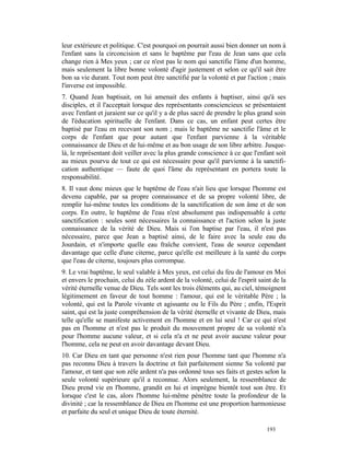 leur extérieure et politique. C'est pourquoi on pourrait aussi bien donner un nom à
l'enfant sans la circoncision et sans le baptême par l'eau de Jean sans que cela
change rien à Mes yeux ; car ce n'est pas le nom qui sanctifie l'âme d'un homme,
mais seulement la libre bonne volonté d'agir justement et selon ce qu'il sait être
bon sa vie durant. Tout nom peut être sanctifié par la volonté et par l'action ; mais
l'inverse est impossible.
7. Quand Jean baptisait, on lui amenait des enfants à baptiser, ainsi qu'à ses
disciples, et il l'acceptait lorsque des représentants consciencieux se présentaient
avec l'enfant et juraient sur ce qu'il y a de plus sacré de prendre le plus grand soin
de l'éducation spirituelle de l'enfant. Dans ce cas, un enfant peut certes être
baptisé par l'eau en recevant son nom ; mais le baptême ne sanctifie l'âme et le
corps de l'enfant que pour autant que l'enfant parvienne à la véritable
connaissance de Dieu et de lui-même et au bon usage de son libre arbitre. Jusque-
là, le représentant doit veiller avec la plus grande conscience à ce que l'enfant soit
au mieux pourvu de tout ce qui est nécessaire pour qu'il parvienne à la sanctifi-
cation authentique — faute de quoi l'âme du représentant en portera toute la
responsabilité.
8. Il vaut donc mieux que le baptême de l'eau n'ait lieu que lorsque l'homme est
devenu capable, par sa propre connaissance et de sa propre volonté libre, de
remplir lui-même toutes les conditions de la sanctification de son âme et de son
corps. En outre, le baptême de l'eau n'est absolument pas indispensable à cette
sanctification : seules sont nécessaires la connaissance et l'action selon la juste
connaissance de la vérité de Dieu. Mais si l'on baptise par l'eau, il n'est pas
nécessaire, parce que Jean a baptisé ainsi, de le faire avec la seule eau du
Jourdain, et n'importe quelle eau fraîche convient, l'eau de source cependant
davantage que celle d'une citerne, parce qu'elle est meilleure à la santé du corps
que l'eau de citerne, toujours plus corrompue.
9. Le vrai baptême, le seul valable à Mes yeux, est celui du feu de l'amour en Moi
et envers le prochain, celui du zèle ardent de la volonté, celui de l'esprit saint de la
vérité éternelle venue de Dieu. Tels sont les trois éléments qui, au ciel, témoignent
légitimement en faveur de tout homme : l'amour, qui est le véritable Père ; la
volonté, qui est la Parole vivante et agissante ou le Fils du Père ; enfin, l'Esprit
saint, qui est la juste compréhension de la vérité éternelle et vivante de Dieu, mais
telle qu'elle se manifeste activement en l'homme et en lui seul ! Car ce qui n'est
pas en l'homme et n'est pas le produit du mouvement propre de sa volonté n'a
pour l'homme aucune valeur, et si cela n'a et ne peut avoir aucune valeur pour
l'homme, cela ne peut en avoir davantage devant Dieu.
10. Car Dieu en tant que personne n'est rien pour l'homme tant que l'homme n'a
pas reconnu Dieu à travers la doctrine et fait parfaitement sienne Sa volonté par
l'amour, et tant que son zèle ardent n'a pas ordonné tous ses faits et gestes selon la
seule volonté supérieure qu'il a reconnue. Alors seulement, la ressemblance de
Dieu prend vie en l'homme, grandit en lui et imprègne bientôt tout son être. Et
lorsque c'est le cas, alors l'homme lui-même pénètre toute la profondeur de la
divinité ; car la ressemblance de Dieu en l'homme est une proportion harmonieuse
et parfaite du seul et unique Dieu de toute éternité.

                                                                                193
 